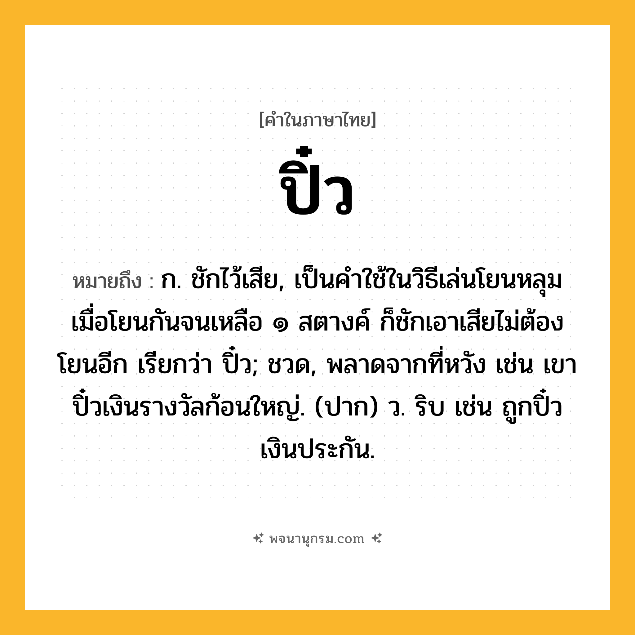 ปิ๋ว ความหมาย หมายถึงอะไร?, คำในภาษาไทย ปิ๋ว หมายถึง ก. ชักไว้เสีย, เป็นคําใช้ในวิธีเล่นโยนหลุม เมื่อโยนกันจนเหลือ ๑ สตางค์ ก็ชักเอาเสียไม่ต้องโยนอีก เรียกว่า ปิ๋ว; ชวด, พลาดจากที่หวัง เช่น เขาปิ๋วเงินรางวัลก้อนใหญ่. (ปาก) ว. ริบ เช่น ถูกปิ๋วเงินประกัน.