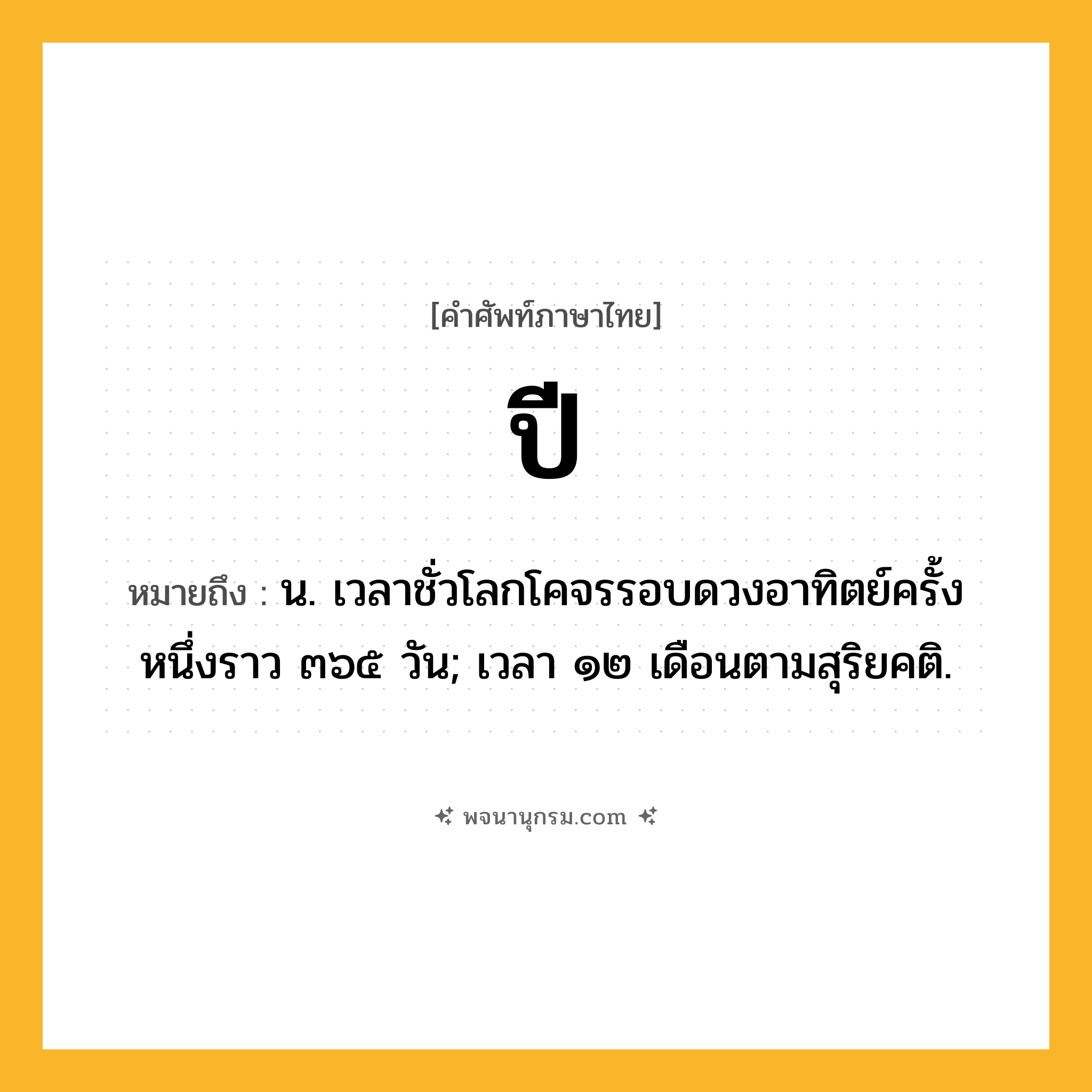 ปี ความหมาย หมายถึงอะไร?, คำในภาษาไทย ปี หมายถึง น. เวลาชั่วโลกโคจรรอบดวงอาทิตย์ครั้งหนึ่งราว ๓๖๕ วัน; เวลา ๑๒ เดือนตามสุริยคติ.