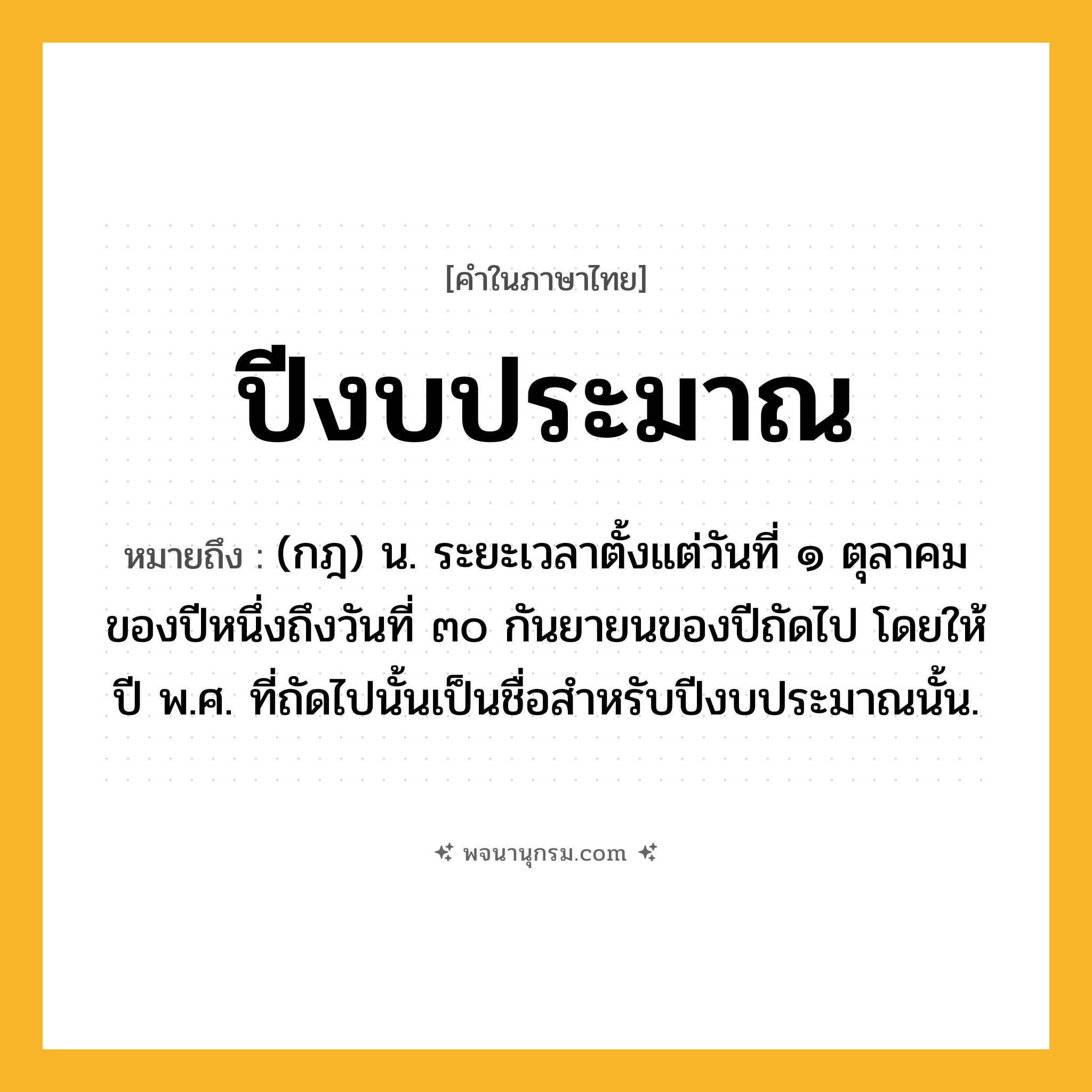 ปีงบประมาณ ความหมาย หมายถึงอะไร?, คำในภาษาไทย ปีงบประมาณ หมายถึง (กฎ) น. ระยะเวลาตั้งแต่วันที่ ๑ ตุลาคมของปีหนึ่งถึงวันที่ ๓๐ กันยายนของปีถัดไป โดยให้ปี พ.ศ. ที่ถัดไปนั้นเป็นชื่อสําหรับปีงบประมาณนั้น.