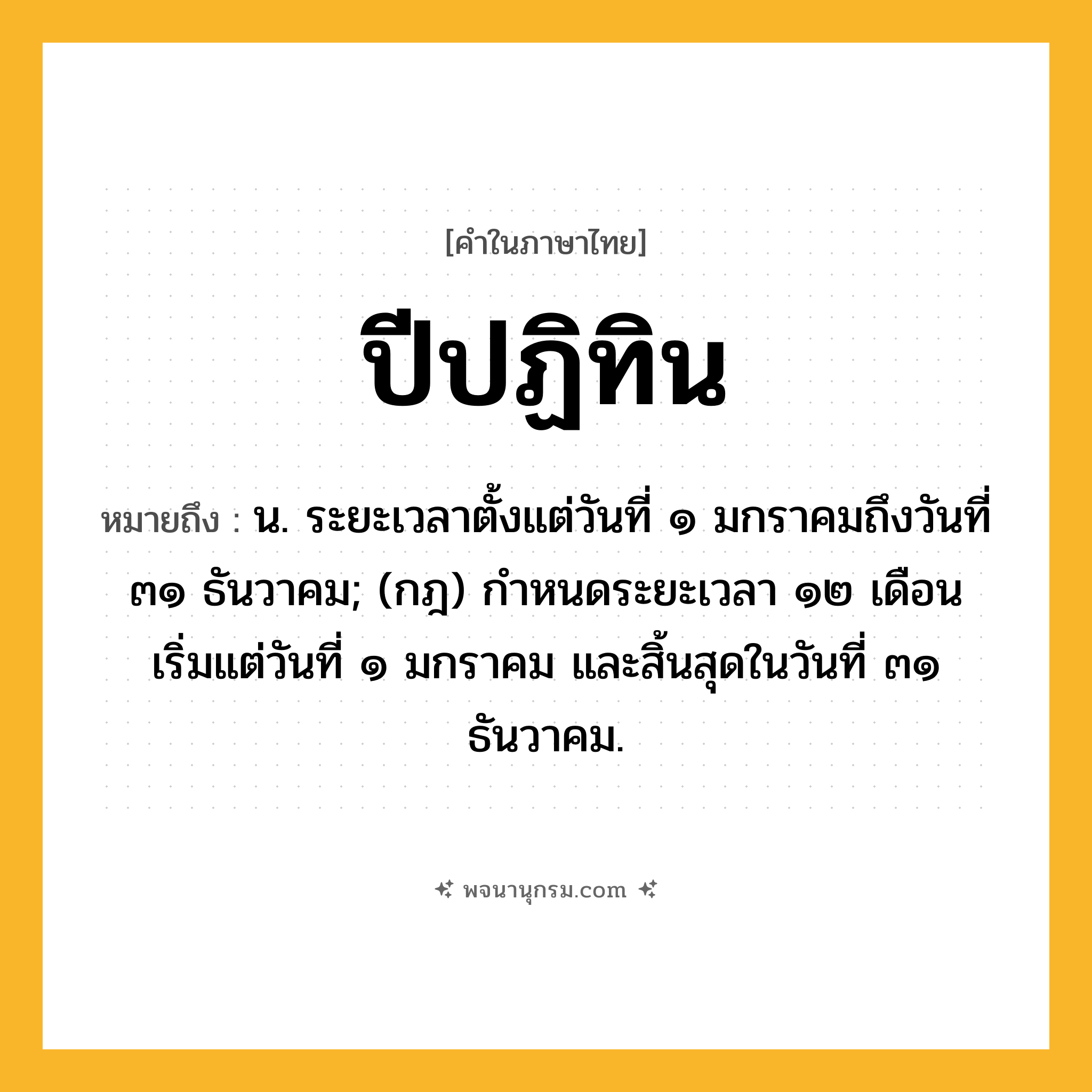 ปีปฏิทิน ความหมาย หมายถึงอะไร?, คำในภาษาไทย ปีปฏิทิน หมายถึง น. ระยะเวลาตั้งแต่วันที่ ๑ มกราคมถึงวันที่ ๓๑ ธันวาคม; (กฎ) กําหนดระยะเวลา ๑๒ เดือน เริ่มแต่วันที่ ๑ มกราคม และสิ้นสุดในวันที่ ๓๑ ธันวาคม.