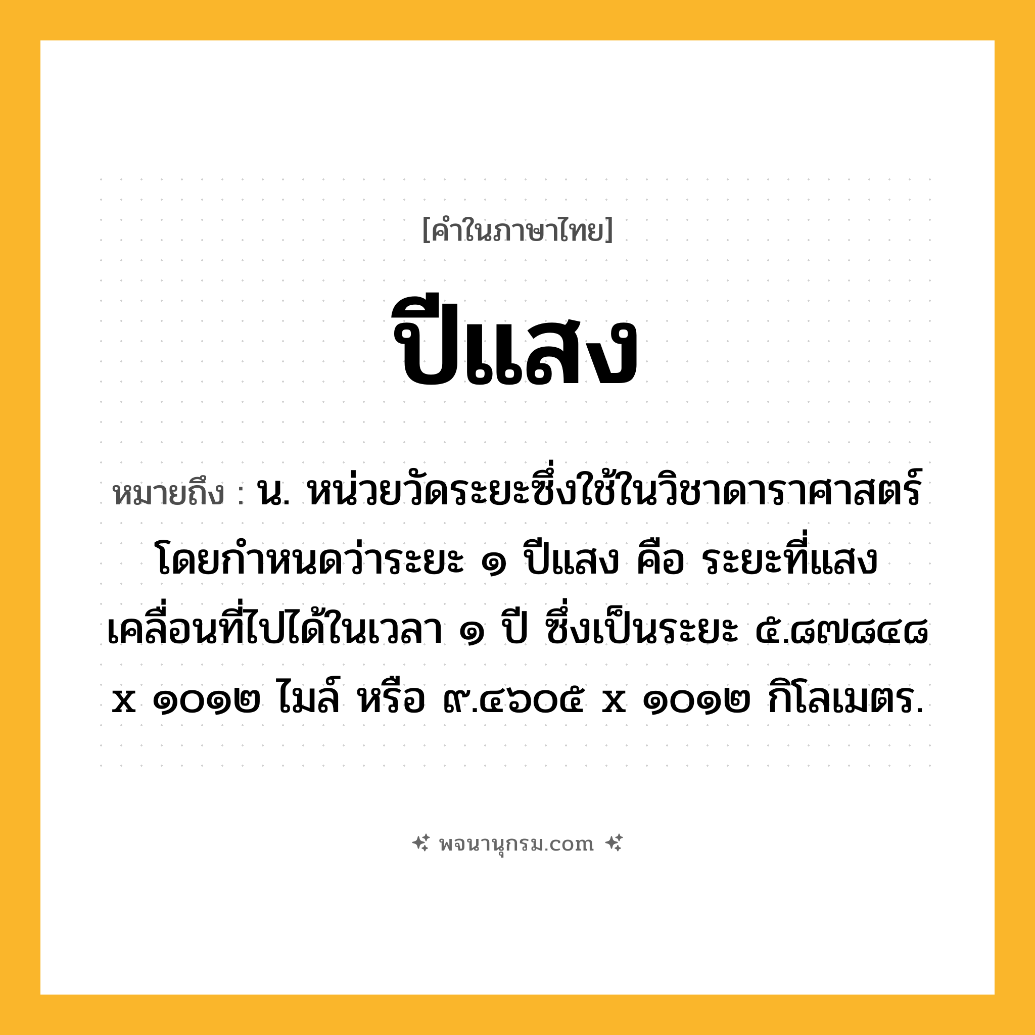 ปีแสง ความหมาย หมายถึงอะไร?, คำในภาษาไทย ปีแสง หมายถึง น. หน่วยวัดระยะซึ่งใช้ในวิชาดาราศาสตร์ โดยกําหนดว่าระยะ ๑ ปีแสง คือ ระยะที่แสงเคลื่อนที่ไปได้ในเวลา ๑ ปี ซึ่งเป็นระยะ ๕.๘๗๘๔๘ x ๑๐๑๒ ไมล์ หรือ ๙.๔๖๐๕ x ๑๐๑๒ กิโลเมตร.