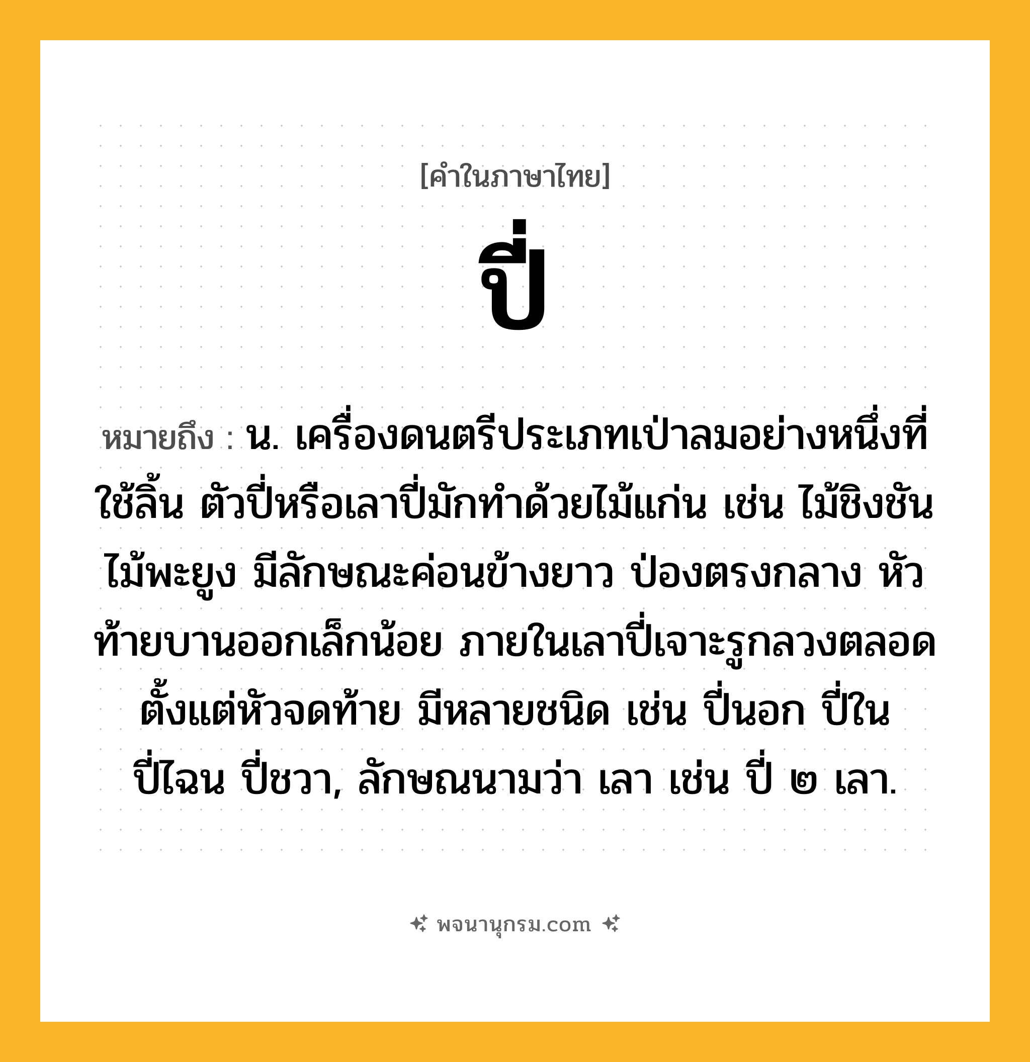 ปี่ ความหมาย หมายถึงอะไร?, คำในภาษาไทย ปี่ หมายถึง น. เครื่องดนตรีประเภทเป่าลมอย่างหนึ่งที่ใช้ลิ้น ตัวปี่หรือเลาปี่มักทำด้วยไม้แก่น เช่น ไม้ชิงชัน ไม้พะยูง มีลักษณะค่อนข้างยาว ป่องตรงกลาง หัวท้ายบานออกเล็กน้อย ภายในเลาปี่เจาะรูกลวงตลอดตั้งแต่หัวจดท้าย มีหลายชนิด เช่น ปี่นอก ปี่ใน ปี่ไฉน ปี่ชวา, ลักษณนามว่า เลา เช่น ปี่ ๒ เลา.