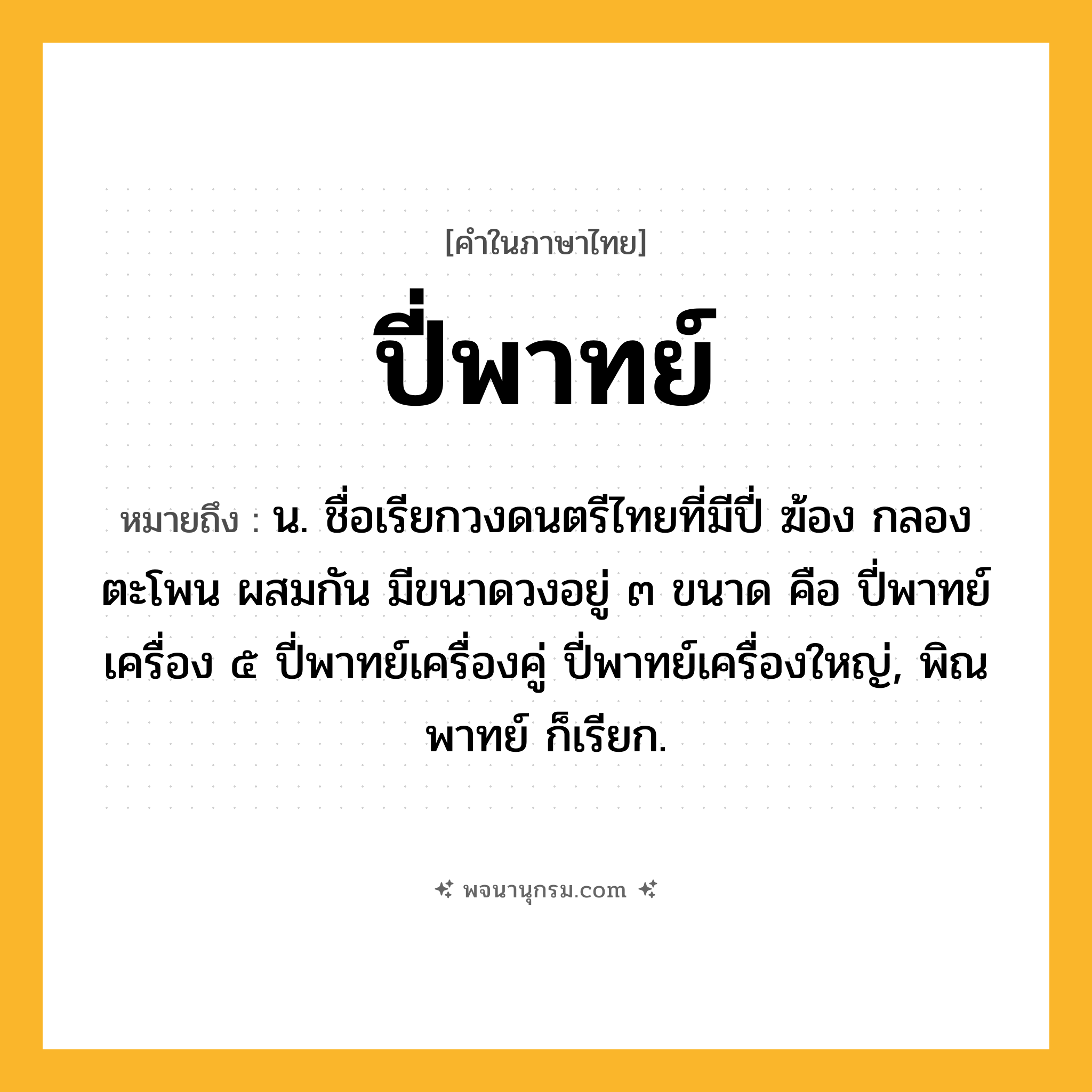 ปี่พาทย์ ความหมาย หมายถึงอะไร?, คำในภาษาไทย ปี่พาทย์ หมายถึง น. ชื่อเรียกวงดนตรีไทยที่มีปี่ ฆ้อง กลอง ตะโพน ผสมกัน มีขนาดวงอยู่ ๓ ขนาด คือ ปี่พาทย์เครื่อง ๕ ปี่พาทย์เครื่องคู่ ปี่พาทย์เครื่องใหญ่, พิณพาทย์ ก็เรียก.
