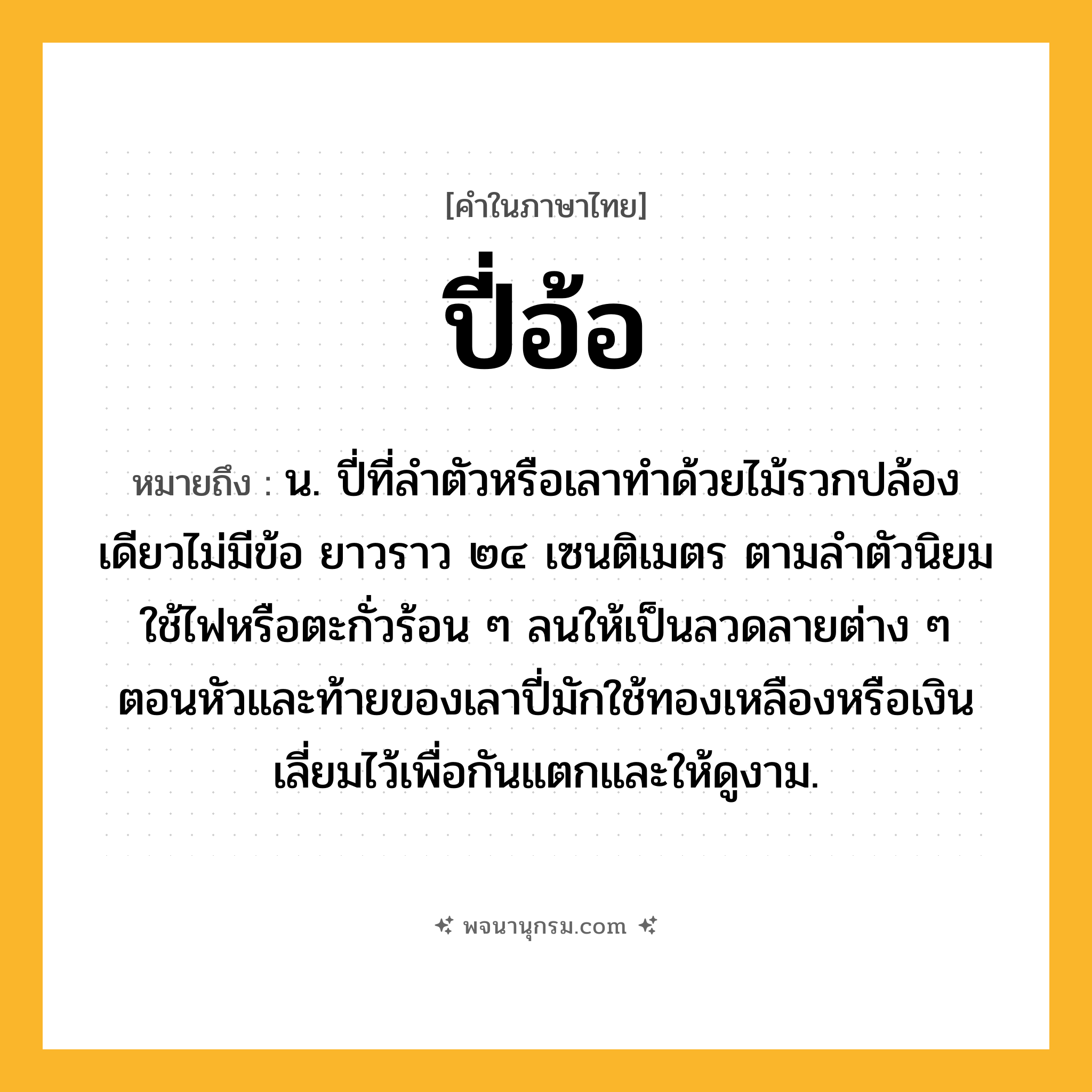 ปี่อ้อ ความหมาย หมายถึงอะไร?, คำในภาษาไทย ปี่อ้อ หมายถึง น. ปี่ที่ลำตัวหรือเลาทำด้วยไม้รวกปล้องเดียวไม่มีข้อ ยาวราว ๒๔ เซนติเมตร ตามลำตัวนิยมใช้ไฟหรือตะกั่วร้อน ๆ ลนให้เป็นลวดลายต่าง ๆ ตอนหัวและท้ายของเลาปี่มักใช้ทองเหลืองหรือเงินเลี่ยมไว้เพื่อกันแตกและให้ดูงาม.