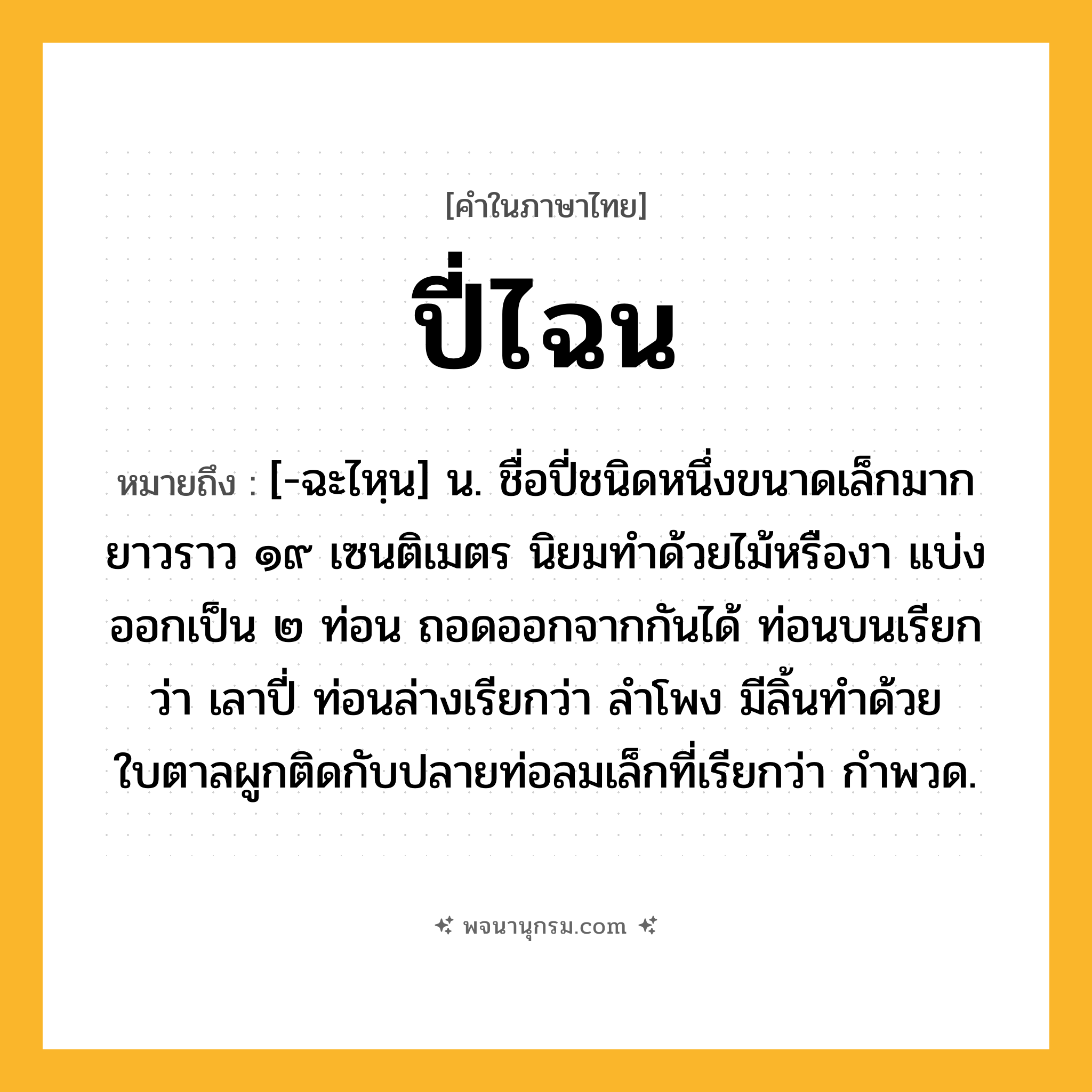 ปี่ไฉน ความหมาย หมายถึงอะไร?, คำในภาษาไทย ปี่ไฉน หมายถึง [-ฉะไหฺน] น. ชื่อปี่ชนิดหนึ่งขนาดเล็กมาก ยาวราว ๑๙ เซนติเมตร นิยมทำด้วยไม้หรืองา แบ่งออกเป็น ๒ ท่อน ถอดออกจากกันได้ ท่อนบนเรียกว่า เลาปี่ ท่อนล่างเรียกว่า ลำโพง มีลิ้นทำด้วยใบตาลผูกติดกับปลายท่อลมเล็กที่เรียกว่า กำพวด.
