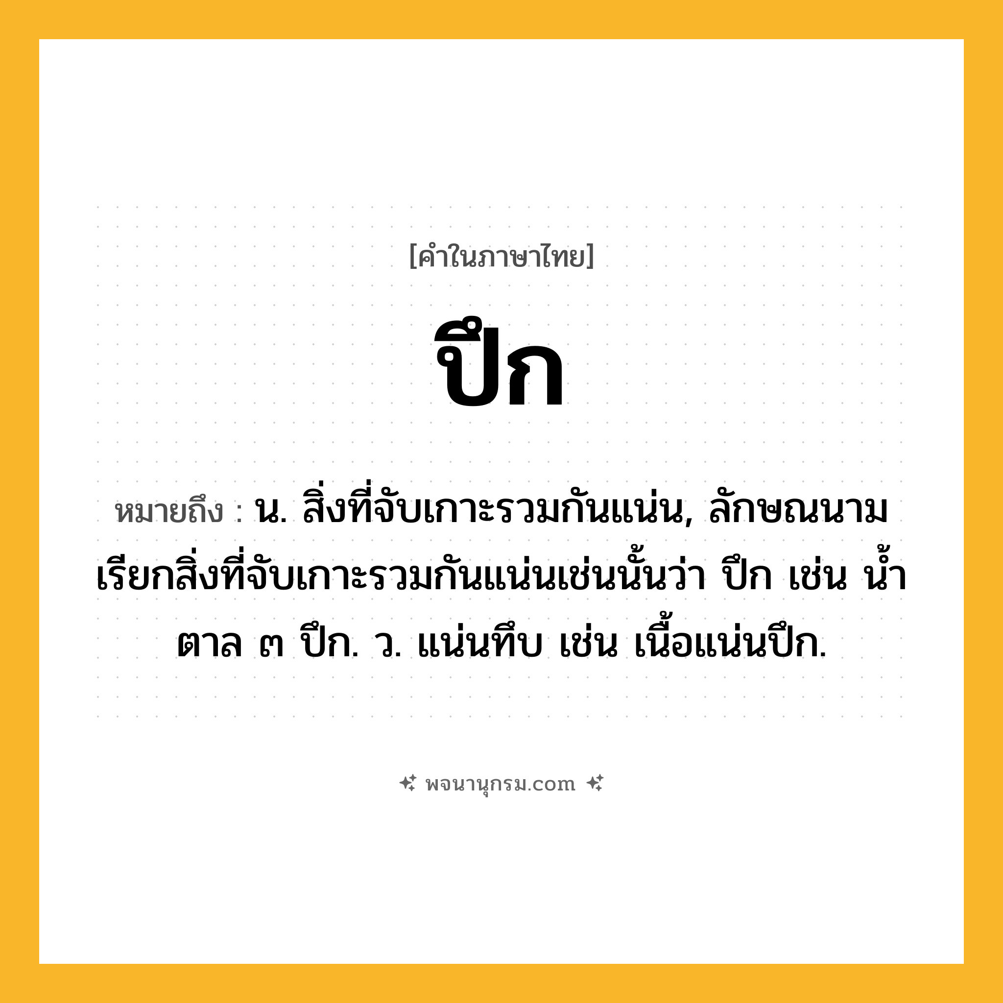ปึก ความหมาย หมายถึงอะไร?, คำในภาษาไทย ปึก หมายถึง น. สิ่งที่จับเกาะรวมกันแน่น, ลักษณนามเรียกสิ่งที่จับเกาะรวมกันแน่นเช่นนั้นว่า ปึก เช่น นํ้าตาล ๓ ปึก. ว. แน่นทึบ เช่น เนื้อแน่นปึก.