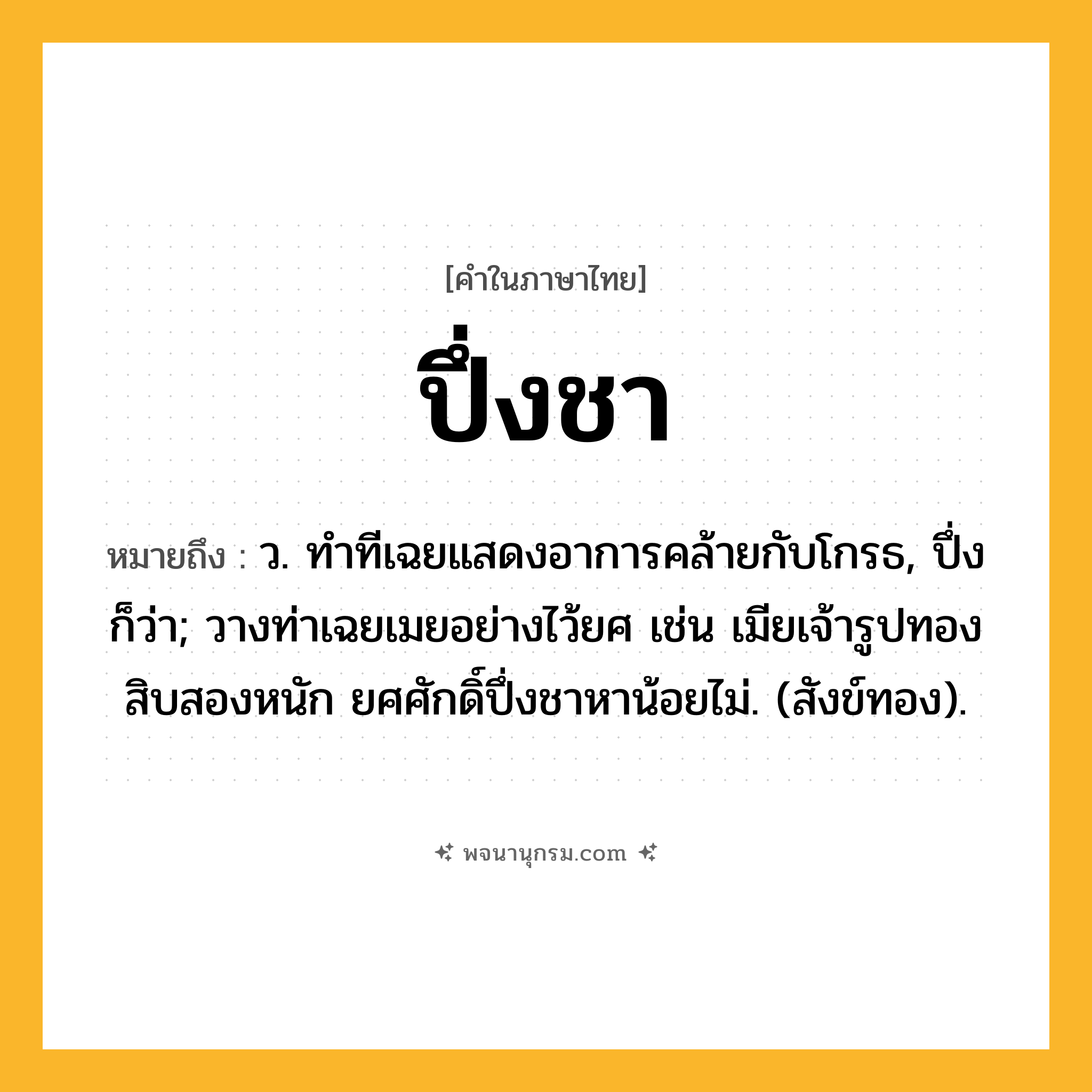 ปึ่งชา ความหมาย หมายถึงอะไร?, คำในภาษาไทย ปึ่งชา หมายถึง ว. ทําทีเฉยแสดงอาการคล้ายกับโกรธ, ปึ่ง ก็ว่า; วางท่าเฉยเมยอย่างไว้ยศ เช่น เมียเจ้ารูปทองสิบสองหนัก ยศศักดิ์ปึ่งชาหาน้อยไม่. (สังข์ทอง).