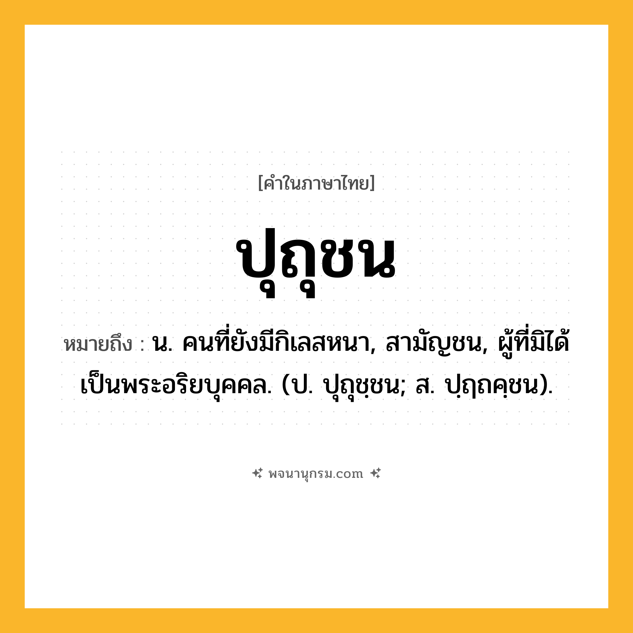 ปุถุชน ความหมาย หมายถึงอะไร?, คำในภาษาไทย ปุถุชน หมายถึง น. คนที่ยังมีกิเลสหนา, สามัญชน, ผู้ที่มิได้เป็นพระอริยบุคคล. (ป. ปุถุชฺชน; ส. ปฺฤถคฺชน).