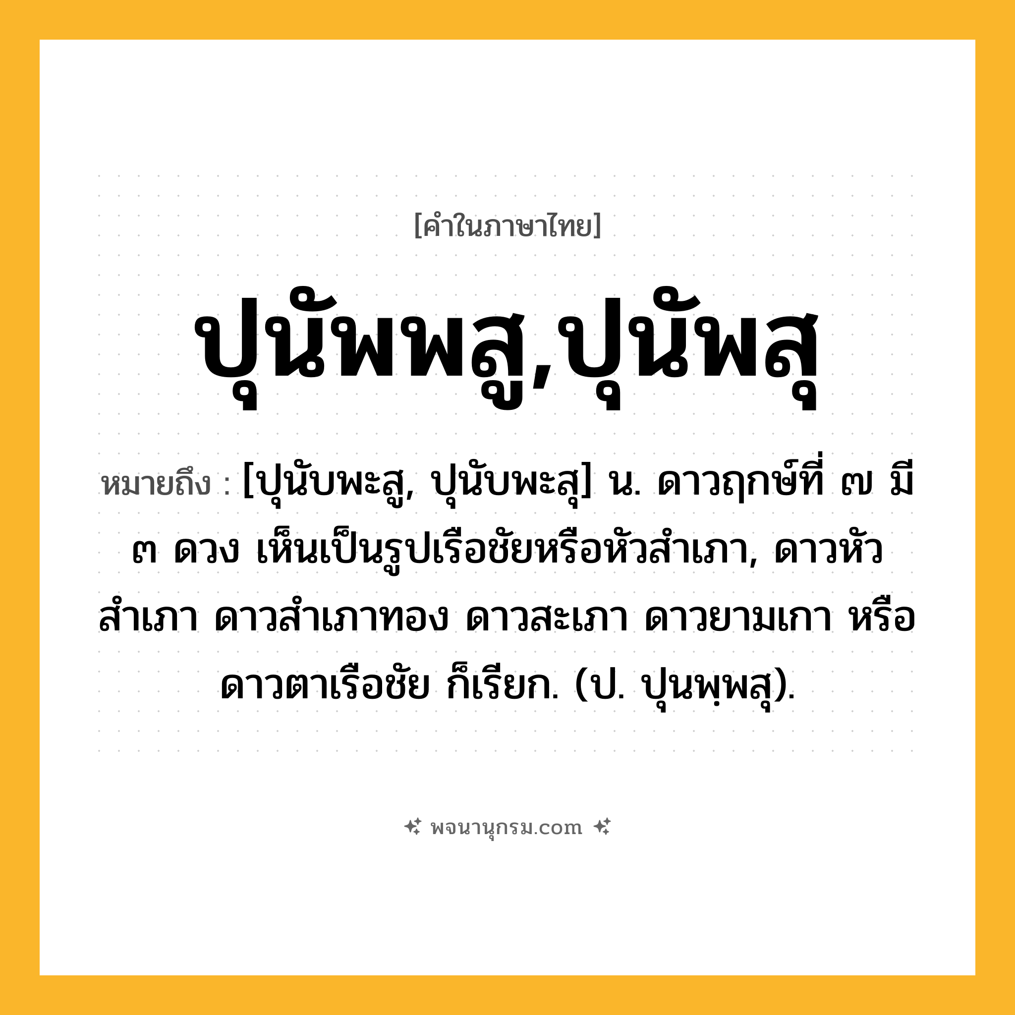 ปุนัพพสู,ปุนัพสุ ความหมาย หมายถึงอะไร?, คำในภาษาไทย ปุนัพพสู,ปุนัพสุ หมายถึง [ปุนับพะสู, ปุนับพะสุ] น. ดาวฤกษ์ที่ ๗ มี ๓ ดวง เห็นเป็นรูปเรือชัยหรือหัวสําเภา, ดาวหัวสําเภา ดาวสําเภาทอง ดาวสะเภา ดาวยามเกา หรือ ดาวตาเรือชัย ก็เรียก. (ป. ปุนพฺพสุ).