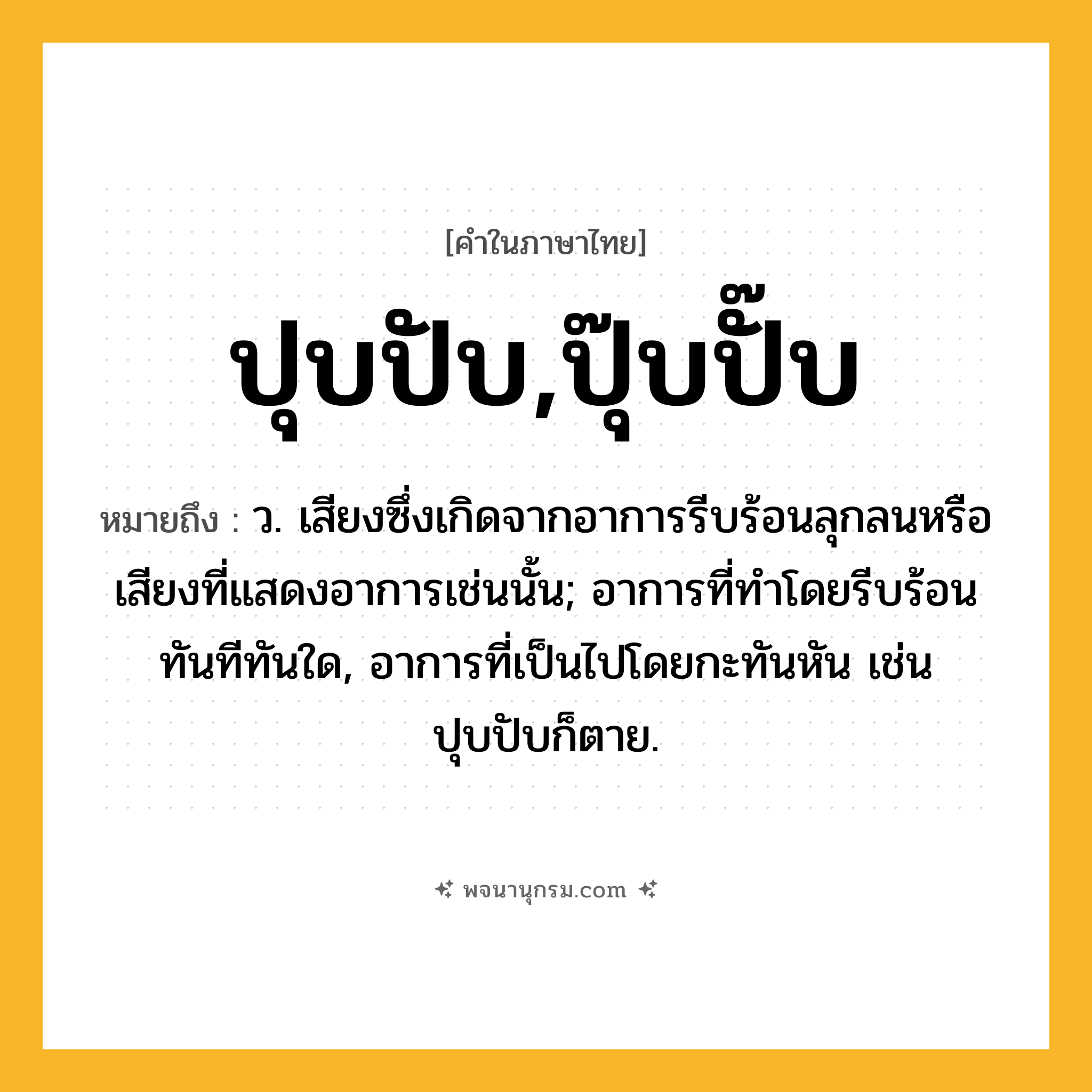 ปุบปับ,ปุ๊บปั๊บ ความหมาย หมายถึงอะไร?, คำในภาษาไทย ปุบปับ,ปุ๊บปั๊บ หมายถึง ว. เสียงซึ่งเกิดจากอาการรีบร้อนลุกลนหรือเสียงที่แสดงอาการเช่นนั้น; อาการที่ทำโดยรีบร้อนทันทีทันใด, อาการที่เป็นไปโดยกะทันหัน เช่น ปุบปับก็ตาย.