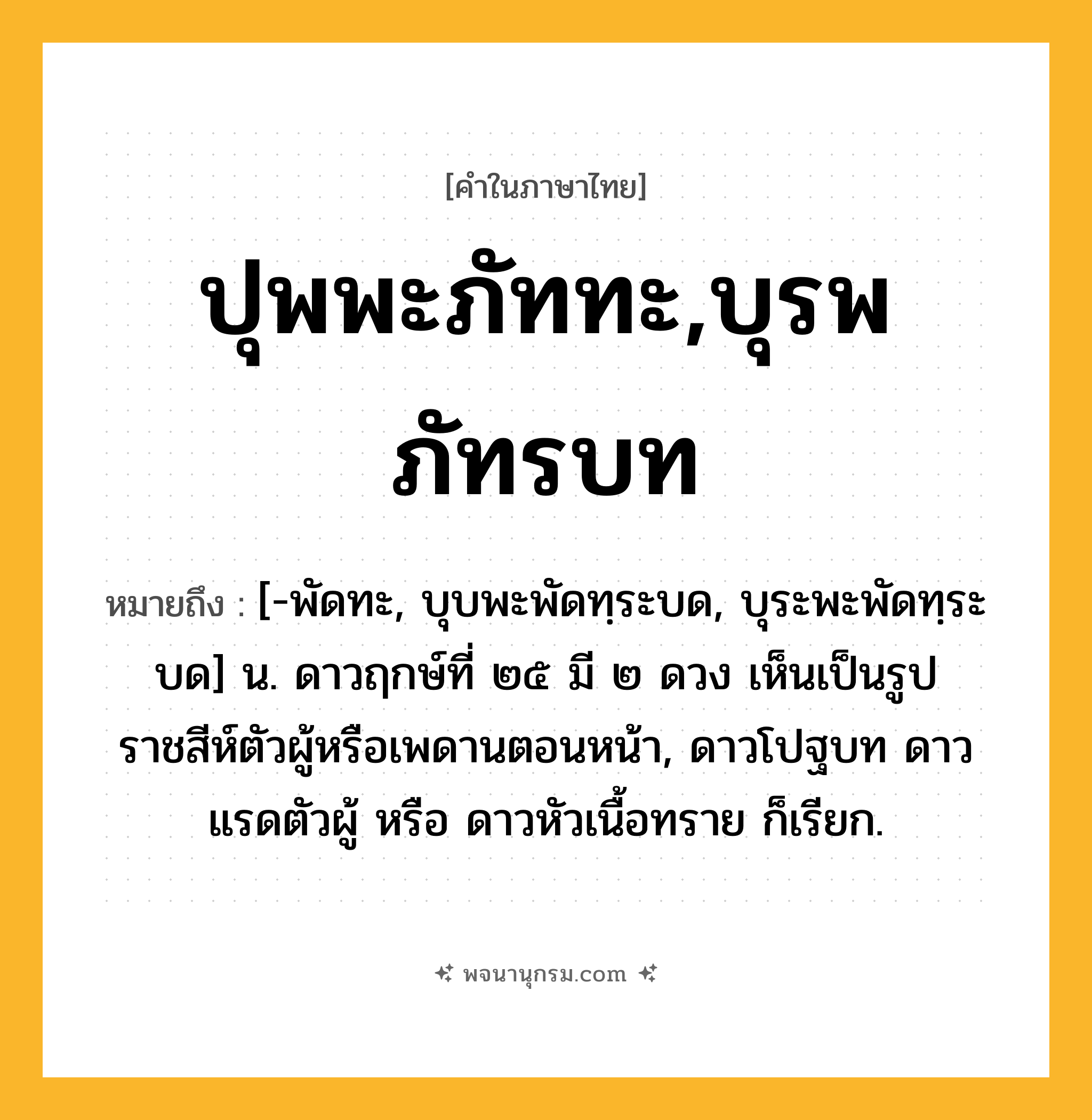 ปุพพะภัททะ,บุรพภัทรบท ความหมาย หมายถึงอะไร?, คำในภาษาไทย ปุพพะภัททะ,บุรพภัทรบท หมายถึง [-พัดทะ, บุบพะพัดทฺระบด, บุระพะพัดทฺระบด] น. ดาวฤกษ์ที่ ๒๕ มี ๒ ดวง เห็นเป็นรูปราชสีห์ตัวผู้หรือเพดานตอนหน้า, ดาวโปฐบท ดาวแรดตัวผู้ หรือ ดาวหัวเนื้อทราย ก็เรียก.