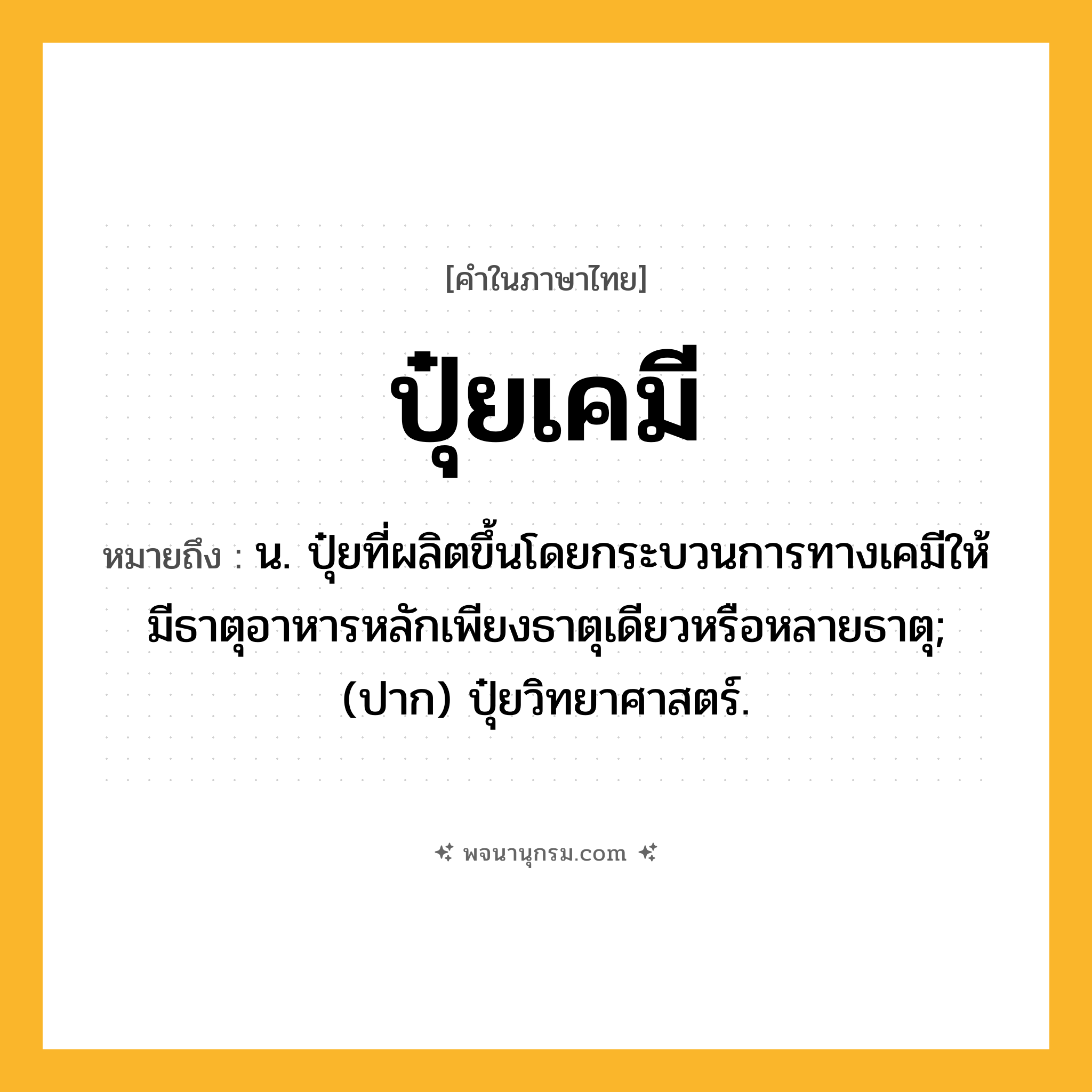 ปุ๋ยเคมี ความหมาย หมายถึงอะไร?, คำในภาษาไทย ปุ๋ยเคมี หมายถึง น. ปุ๋ยที่ผลิตขึ้นโดยกระบวนการทางเคมีให้มีธาตุอาหารหลักเพียงธาตุเดียวหรือหลายธาตุ; (ปาก) ปุ๋ยวิทยาศาสตร์.