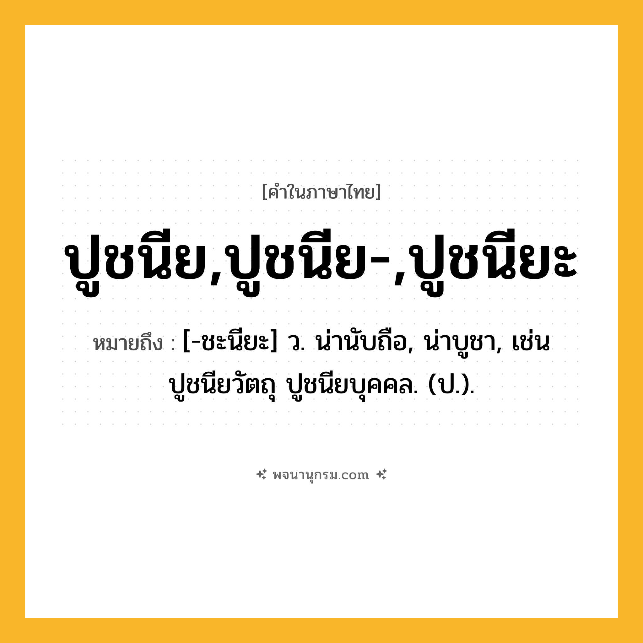 ปูชนีย,ปูชนีย-,ปูชนียะ ความหมาย หมายถึงอะไร?, คำในภาษาไทย ปูชนีย,ปูชนีย-,ปูชนียะ หมายถึง [-ชะนียะ] ว. น่านับถือ, น่าบูชา, เช่น ปูชนียวัตถุ ปูชนียบุคคล. (ป.).