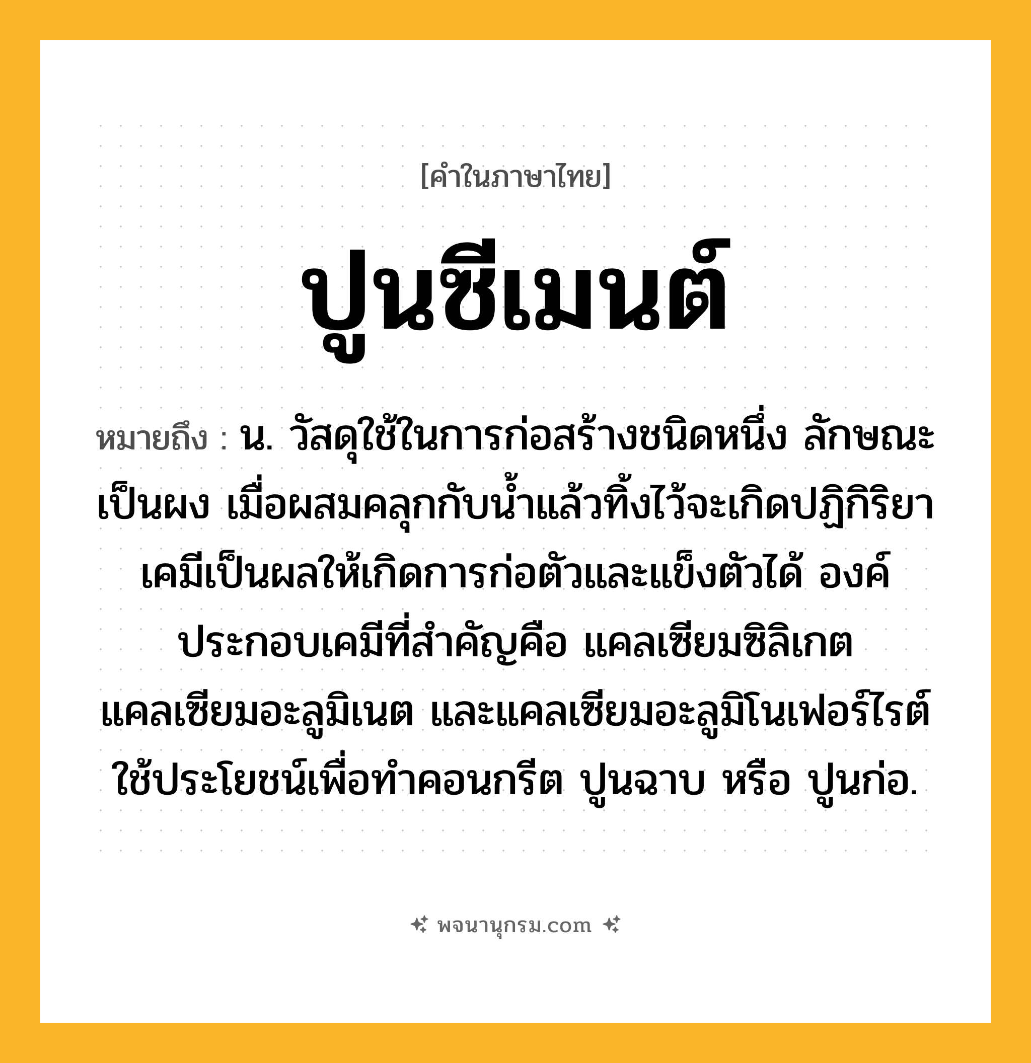 ปูนซีเมนต์ ความหมาย หมายถึงอะไร?, คำในภาษาไทย ปูนซีเมนต์ หมายถึง น. วัสดุใช้ในการก่อสร้างชนิดหนึ่ง ลักษณะเป็นผง เมื่อผสมคลุกกับนํ้าแล้วทิ้งไว้จะเกิดปฏิกิริยาเคมีเป็นผลให้เกิดการก่อตัวและแข็งตัวได้ องค์ประกอบเคมีที่สําคัญคือ แคลเซียมซิลิเกต แคลเซียมอะลูมิเนต และแคลเซียมอะลูมิโนเฟอร์ไรต์ ใช้ประโยชน์เพื่อทําคอนกรีต ปูนฉาบ หรือ ปูนก่อ.