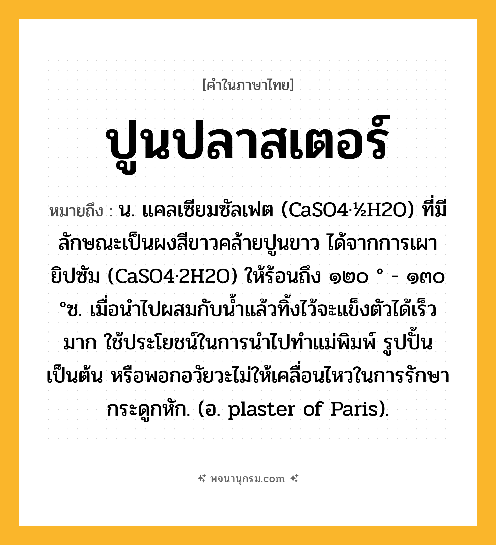 ปูนปลาสเตอร์ ความหมาย หมายถึงอะไร?, คำในภาษาไทย ปูนปลาสเตอร์ หมายถึง น. แคลเซียมซัลเฟต (CaSO4·½H2O) ที่มีลักษณะเป็นผงสีขาวคล้ายปูนขาว ได้จากการเผายิปซัม (CaSO4·2H2O) ให้ร้อนถึง ๑๒๐ ° - ๑๓๐ °ซ. เมื่อนําไปผสมกับนํ้าแล้วทิ้งไว้จะแข็งตัวได้เร็วมาก ใช้ประโยชน์ในการนําไปทําแม่พิมพ์ รูปปั้น เป็นต้น หรือพอกอวัยวะไม่ให้เคลื่อนไหวในการรักษากระดูกหัก. (อ. plaster of Paris).