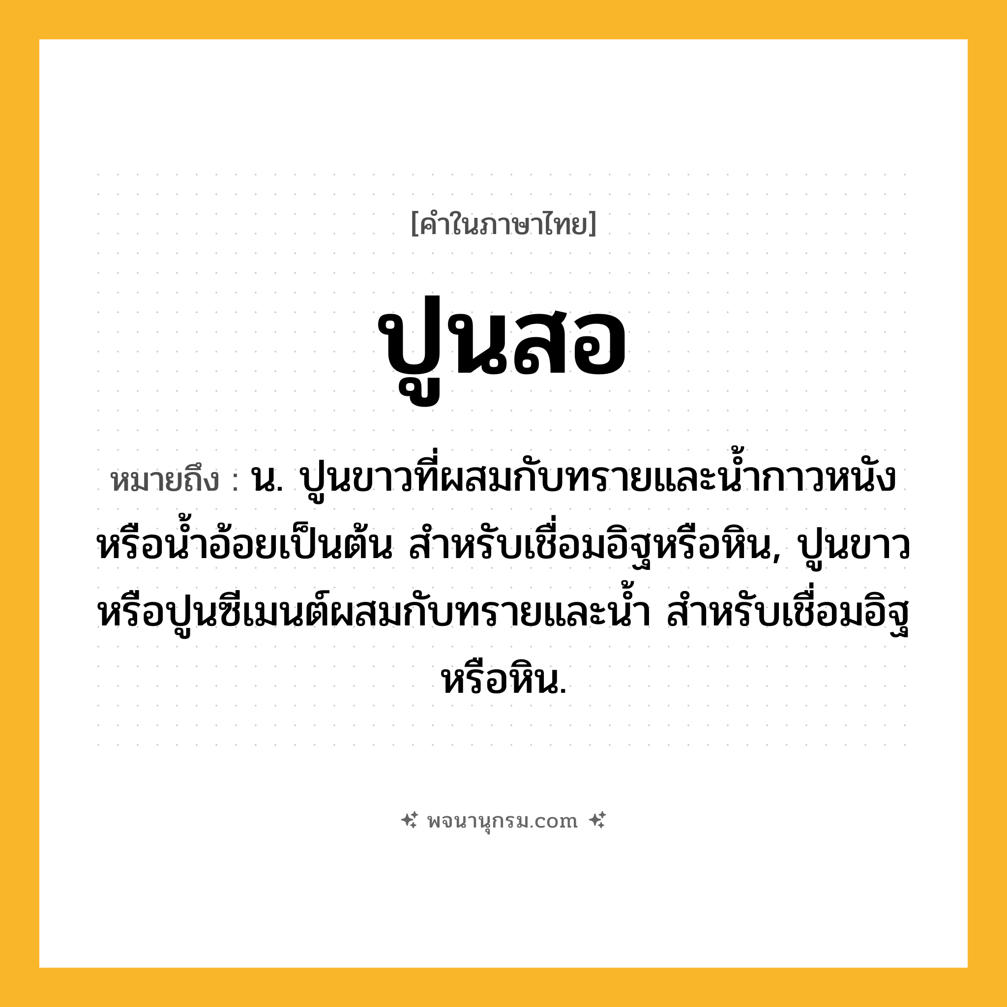 ปูนสอ ความหมาย หมายถึงอะไร?, คำในภาษาไทย ปูนสอ หมายถึง น. ปูนขาวที่ผสมกับทรายและนํ้ากาวหนังหรือนํ้าอ้อยเป็นต้น สําหรับเชื่อมอิฐหรือหิน, ปูนขาวหรือปูนซีเมนต์ผสมกับทรายและนํ้า สําหรับเชื่อมอิฐหรือหิน.
