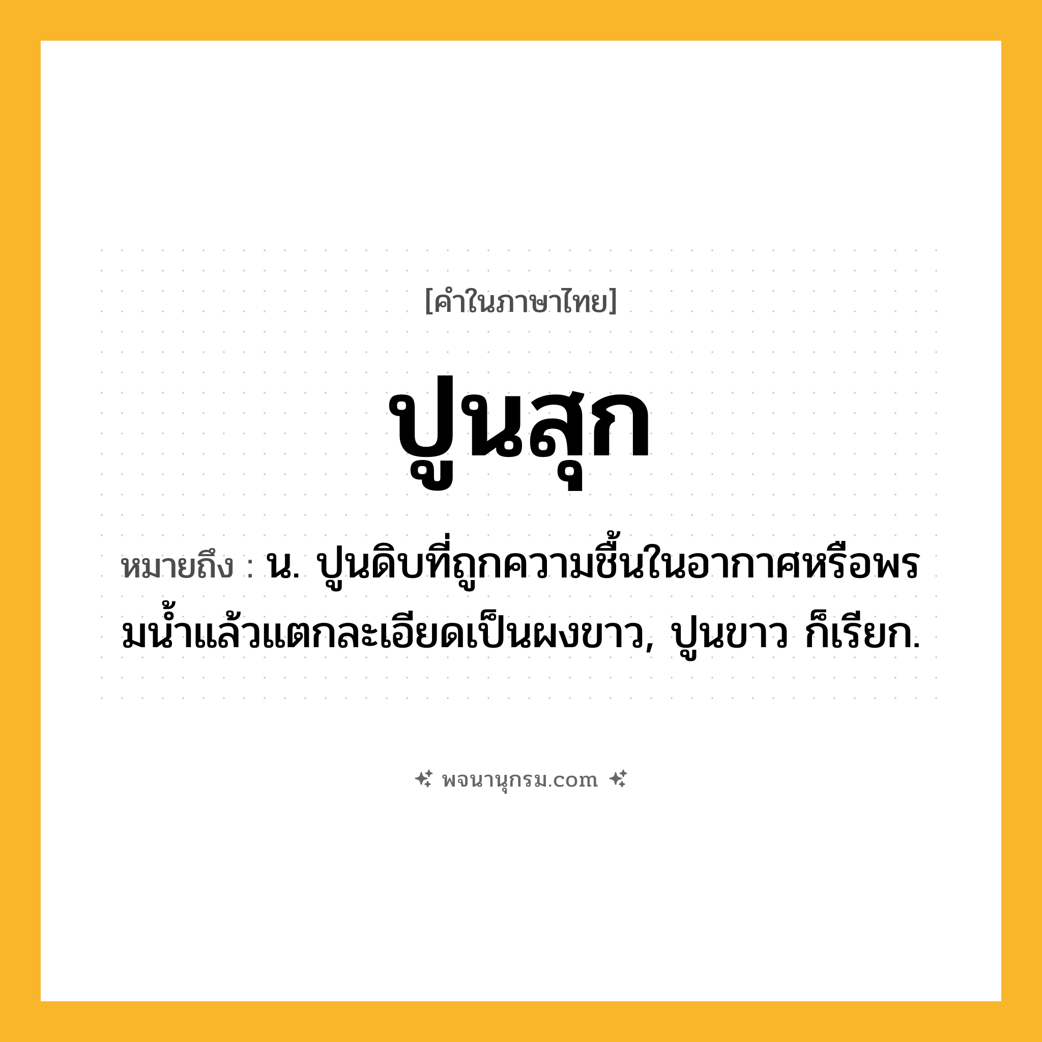 ปูนสุก ความหมาย หมายถึงอะไร?, คำในภาษาไทย ปูนสุก หมายถึง น. ปูนดิบที่ถูกความชื้นในอากาศหรือพรมนํ้าแล้วแตกละเอียดเป็นผงขาว, ปูนขาว ก็เรียก.