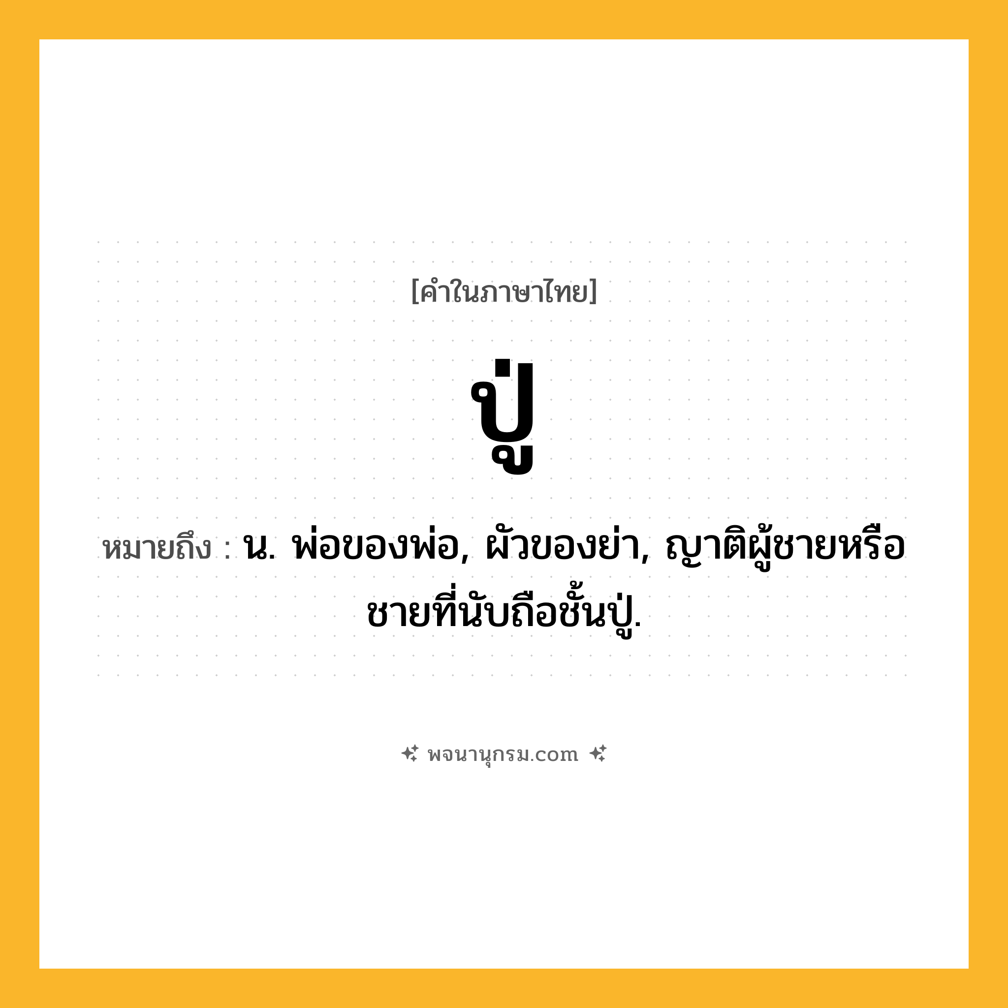 ปู่ ความหมาย หมายถึงอะไร?, คำในภาษาไทย ปู่ หมายถึง น. พ่อของพ่อ, ผัวของย่า, ญาติผู้ชายหรือชายที่นับถือชั้นปู่.