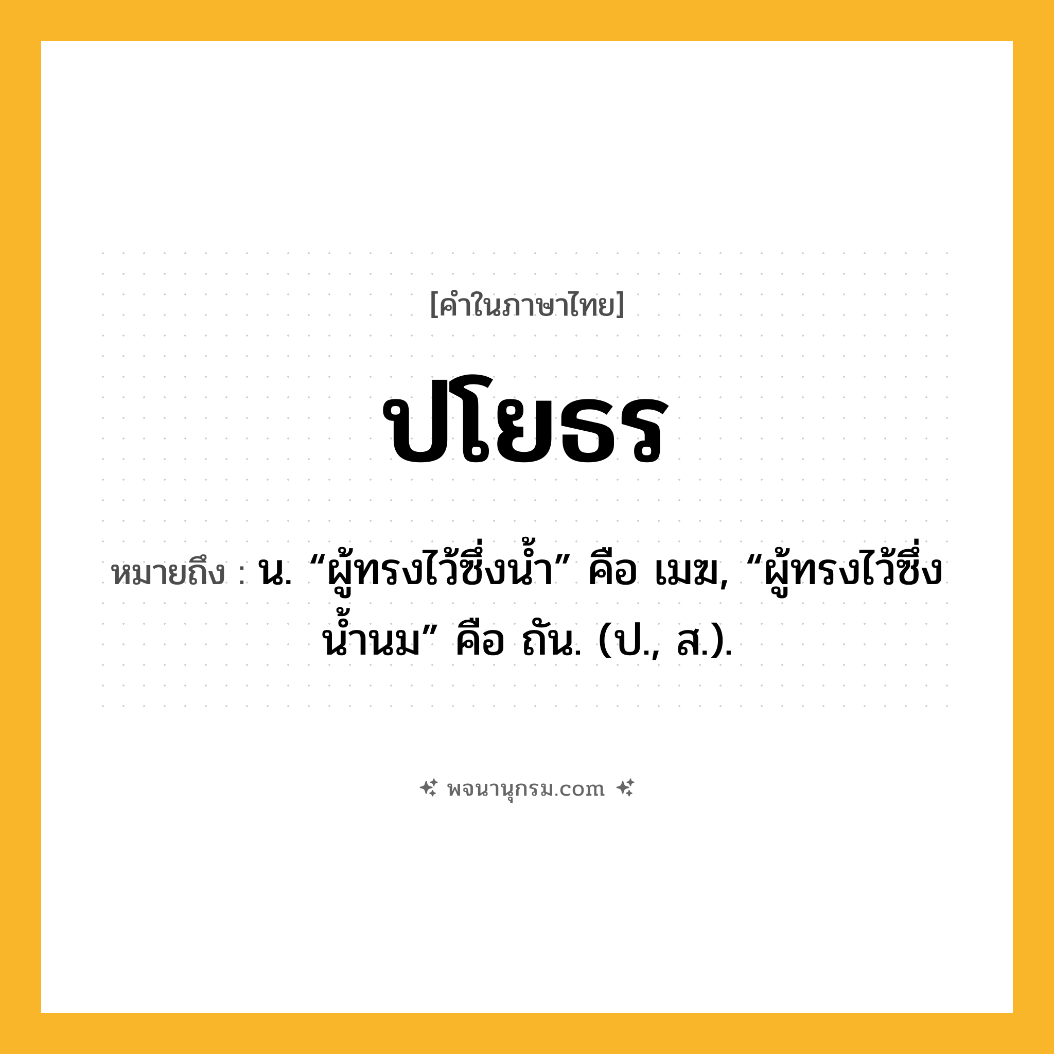 ปโยธร ความหมาย หมายถึงอะไร?, คำในภาษาไทย ปโยธร หมายถึง น. “ผู้ทรงไว้ซึ่งนํ้า” คือ เมฆ, “ผู้ทรงไว้ซึ่งนํ้านม” คือ ถัน. (ป., ส.).