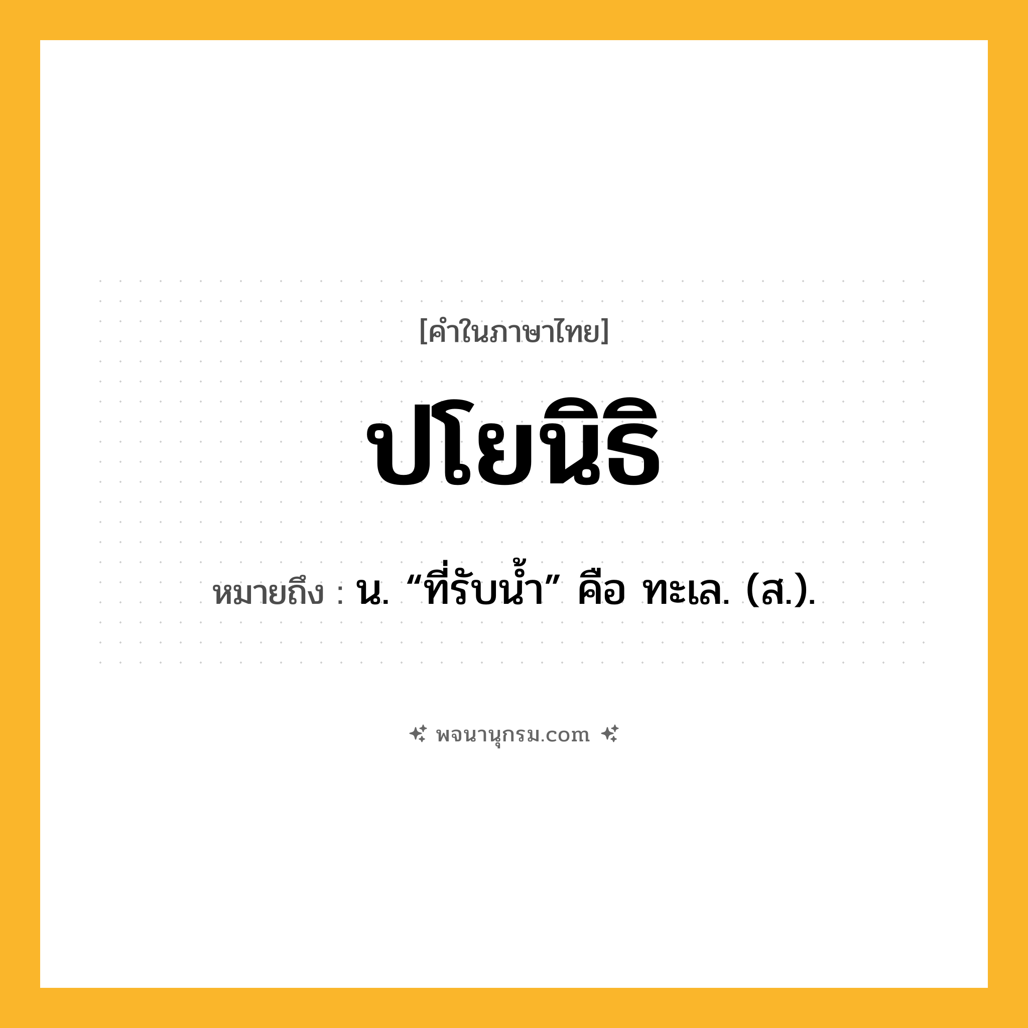 ปโยนิธิ ความหมาย หมายถึงอะไร?, คำในภาษาไทย ปโยนิธิ หมายถึง น. “ที่รับน้ำ” คือ ทะเล. (ส.).