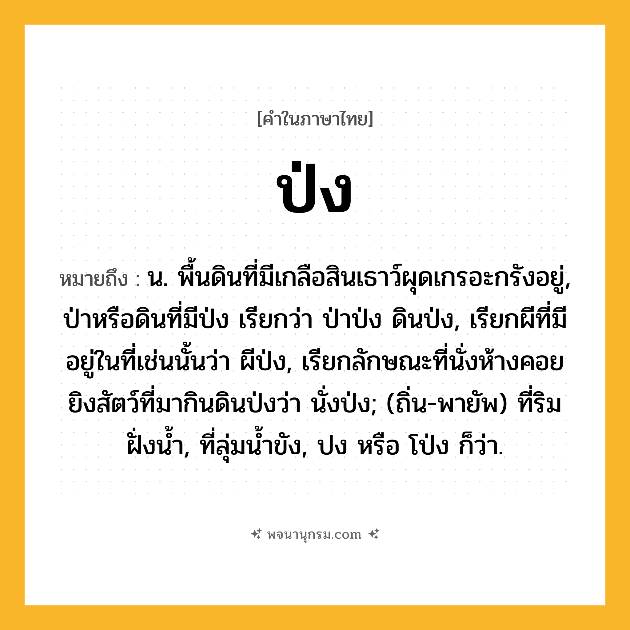 ป่ง ความหมาย หมายถึงอะไร?, คำในภาษาไทย ป่ง หมายถึง น. พื้นดินที่มีเกลือสินเธาว์ผุดเกรอะกรังอยู่, ป่าหรือดินที่มีป่ง เรียกว่า ป่าป่ง ดินป่ง, เรียกผีที่มีอยู่ในที่เช่นนั้นว่า ผีป่ง, เรียกลักษณะที่นั่งห้างคอยยิงสัตว์ที่มากินดินป่งว่า นั่งป่ง; (ถิ่น-พายัพ) ที่ริมฝั่งน้ำ, ที่ลุ่มน้ำขัง, ปง หรือ โป่ง ก็ว่า.