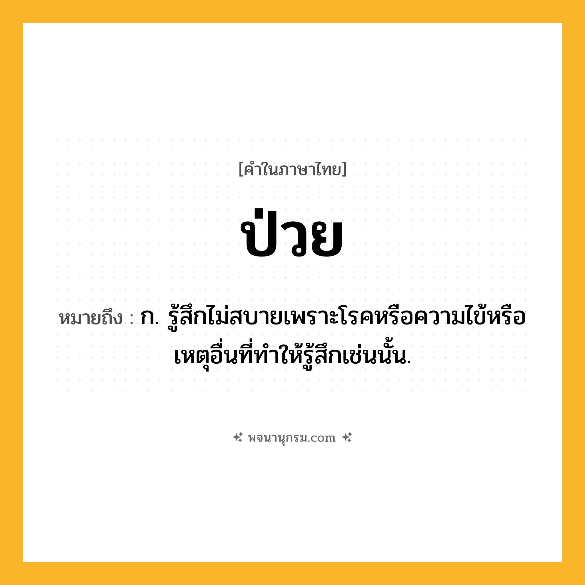 ป่วย ความหมาย หมายถึงอะไร?, คำในภาษาไทย ป่วย หมายถึง ก. รู้สึกไม่สบายเพราะโรคหรือความไข้หรือเหตุอื่นที่ทําให้รู้สึกเช่นนั้น.