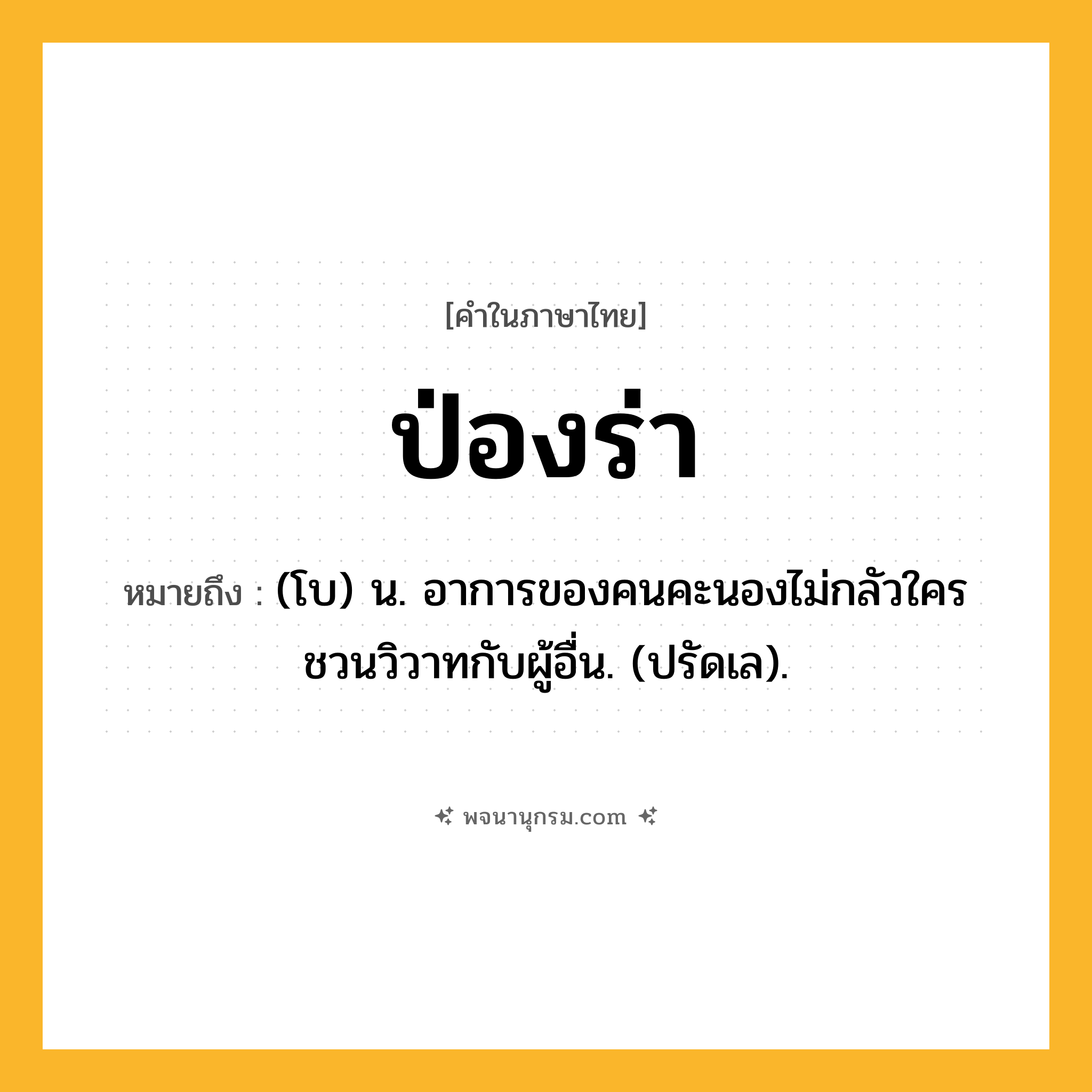 ป่องร่า ความหมาย หมายถึงอะไร?, คำในภาษาไทย ป่องร่า หมายถึง (โบ) น. อาการของคนคะนองไม่กลัวใคร ชวนวิวาทกับผู้อื่น. (ปรัดเล).
