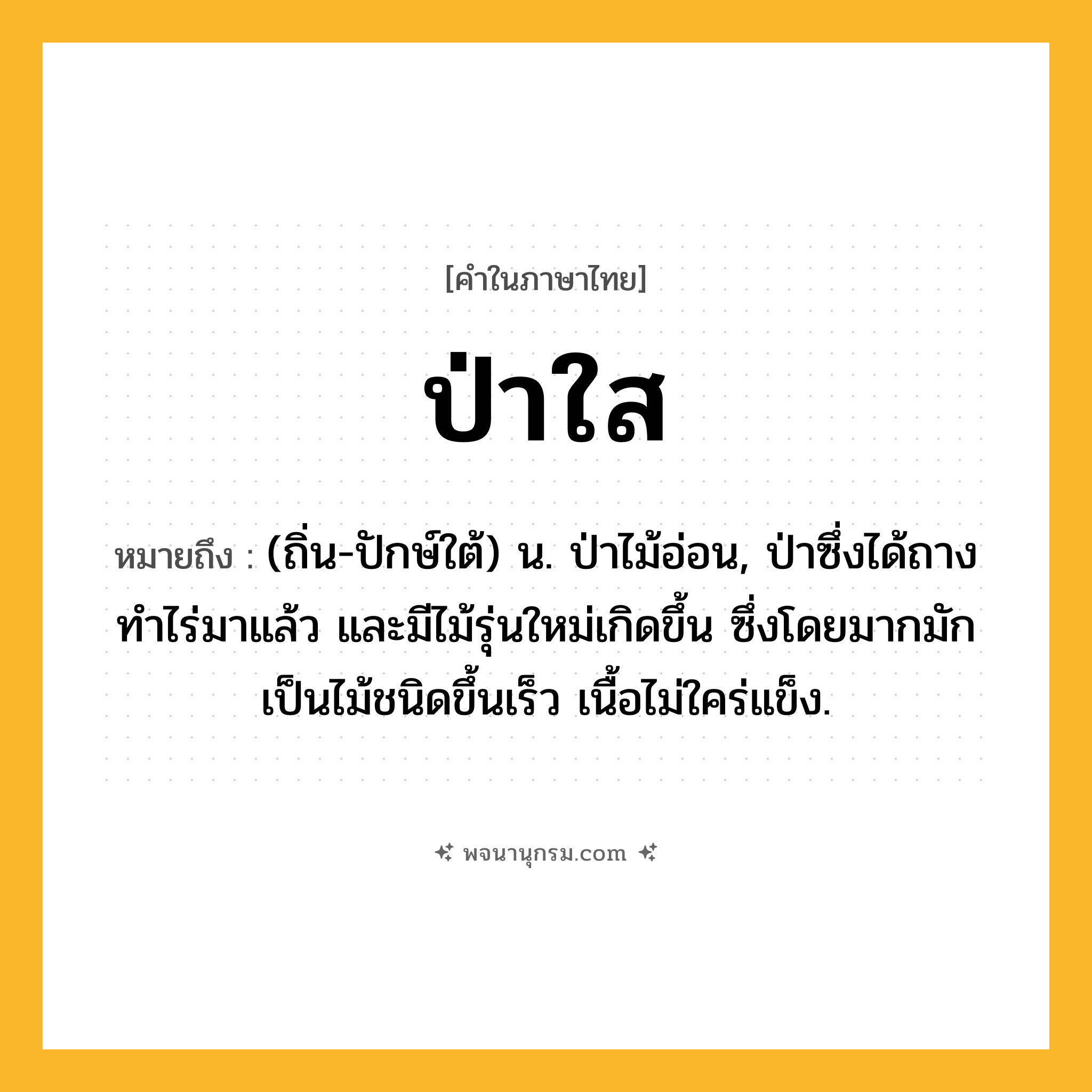 ป่าใส ความหมาย หมายถึงอะไร?, คำในภาษาไทย ป่าใส หมายถึง (ถิ่น-ปักษ์ใต้) น. ป่าไม้อ่อน, ป่าซึ่งได้ถางทําไร่มาแล้ว และมีไม้รุ่นใหม่เกิดขึ้น ซึ่งโดยมากมักเป็นไม้ชนิดขึ้นเร็ว เนื้อไม่ใคร่แข็ง.