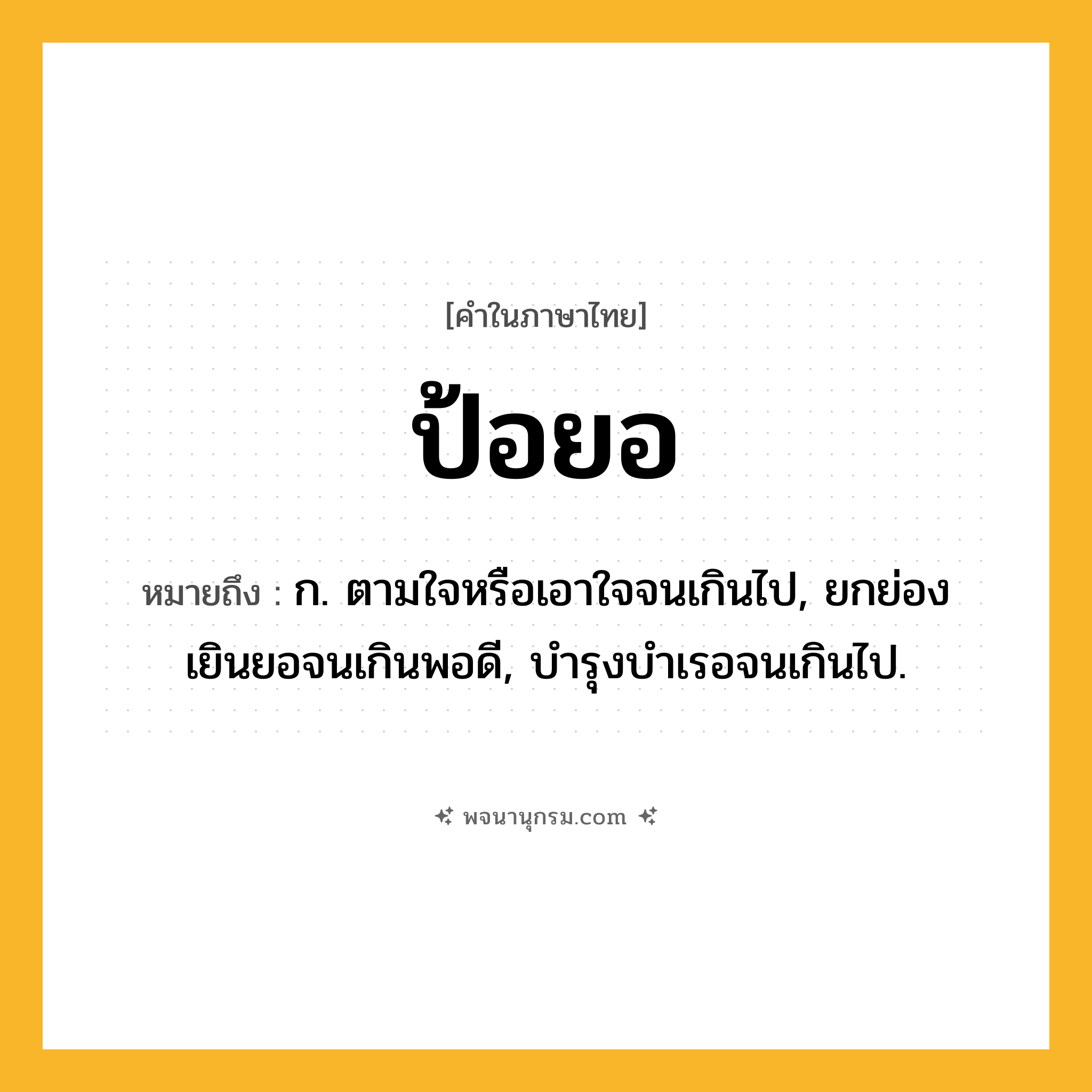 ป้อยอ ความหมาย หมายถึงอะไร?, คำในภาษาไทย ป้อยอ หมายถึง ก. ตามใจหรือเอาใจจนเกินไป, ยกย่องเยินยอจนเกินพอดี, บํารุงบําเรอจนเกินไป.