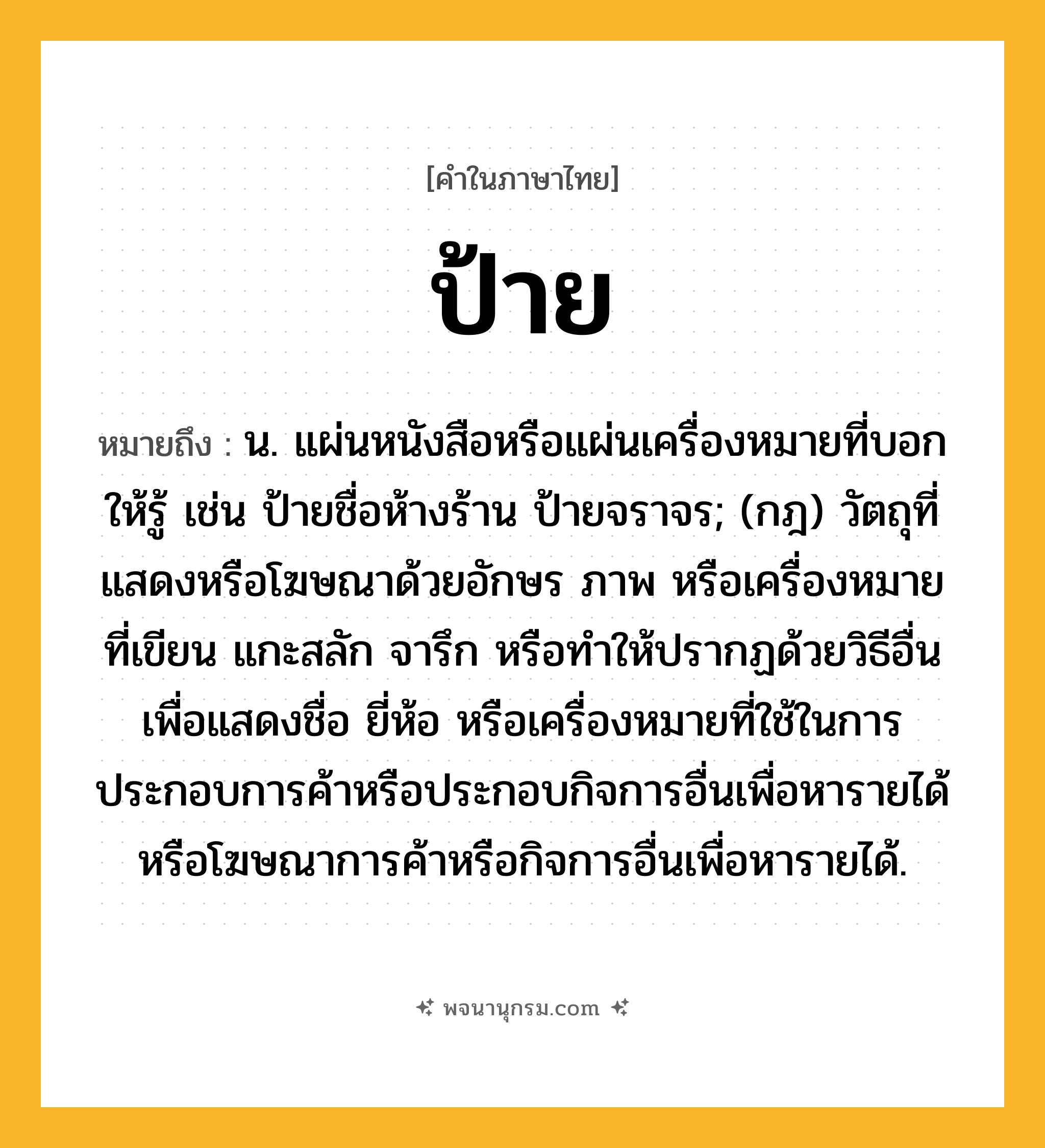 ป้าย ความหมาย หมายถึงอะไร?, คำในภาษาไทย ป้าย หมายถึง น. แผ่นหนังสือหรือแผ่นเครื่องหมายที่บอกให้รู้ เช่น ป้ายชื่อห้างร้าน ป้ายจราจร; (กฎ) วัตถุที่แสดงหรือโฆษณาด้วยอักษร ภาพ หรือเครื่องหมายที่เขียน แกะสลัก จารึก หรือทําให้ปรากฏด้วยวิธีอื่น เพื่อแสดงชื่อ ยี่ห้อ หรือเครื่องหมายที่ใช้ในการประกอบการค้าหรือประกอบกิจการอื่นเพื่อหารายได้ หรือโฆษณาการค้าหรือกิจการอื่นเพื่อหารายได้.