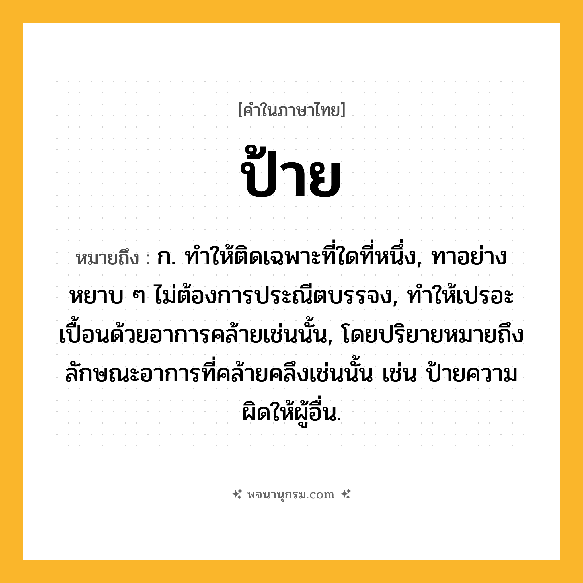 ป้าย ความหมาย หมายถึงอะไร?, คำในภาษาไทย ป้าย หมายถึง ก. ทําให้ติดเฉพาะที่ใดที่หนึ่ง, ทาอย่างหยาบ ๆ ไม่ต้องการประณีตบรรจง, ทําให้เปรอะเปื้อนด้วยอาการคล้ายเช่นนั้น, โดยปริยายหมายถึงลักษณะอาการที่คล้ายคลึงเช่นนั้น เช่น ป้ายความผิดให้ผู้อื่น.