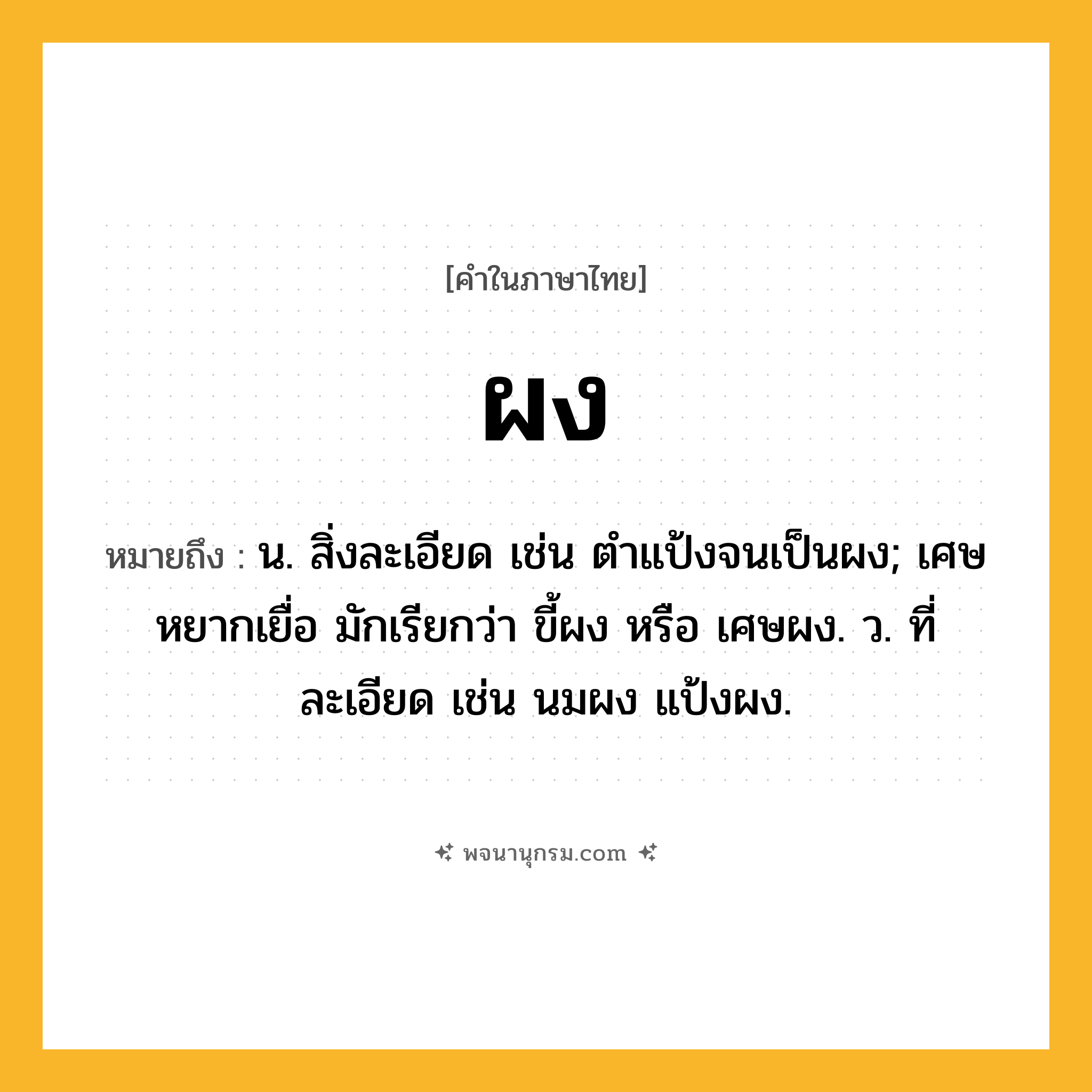ผง ความหมาย หมายถึงอะไร?, คำในภาษาไทย ผง หมายถึง น. สิ่งละเอียด เช่น ตำแป้งจนเป็นผง; เศษหยากเยื่อ มักเรียกว่า ขี้ผง หรือ เศษผง. ว. ที่ละเอียด เช่น นมผง แป้งผง.