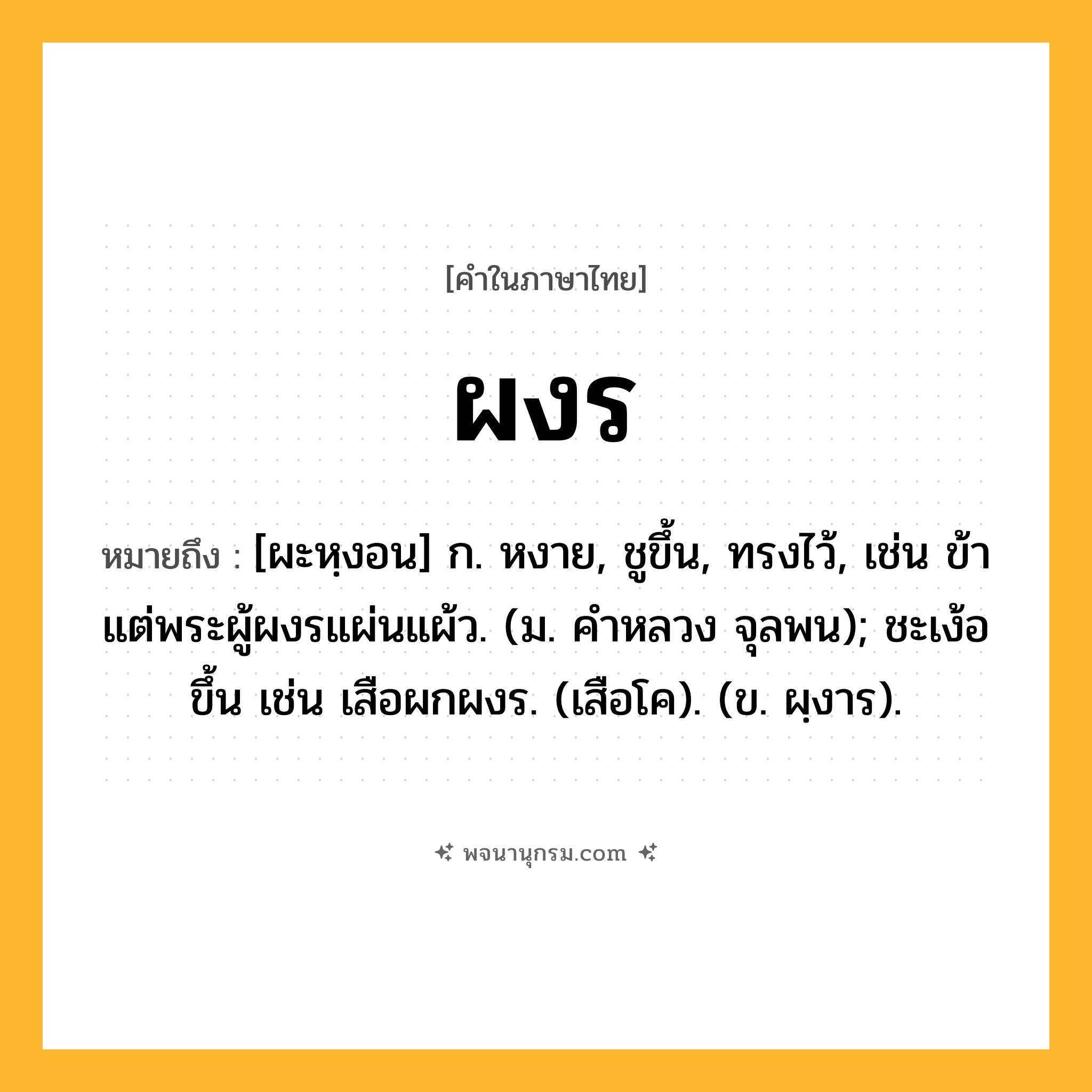 ผงร ความหมาย หมายถึงอะไร?, คำในภาษาไทย ผงร หมายถึง [ผะหฺงอน] ก. หงาย, ชูขึ้น, ทรงไว้, เช่น ข้าแต่พระผู้ผงรแผ่นแผ้ว. (ม. คําหลวง จุลพน); ชะเง้อขึ้น เช่น เสือผกผงร. (เสือโค). (ข. ผฺงาร).