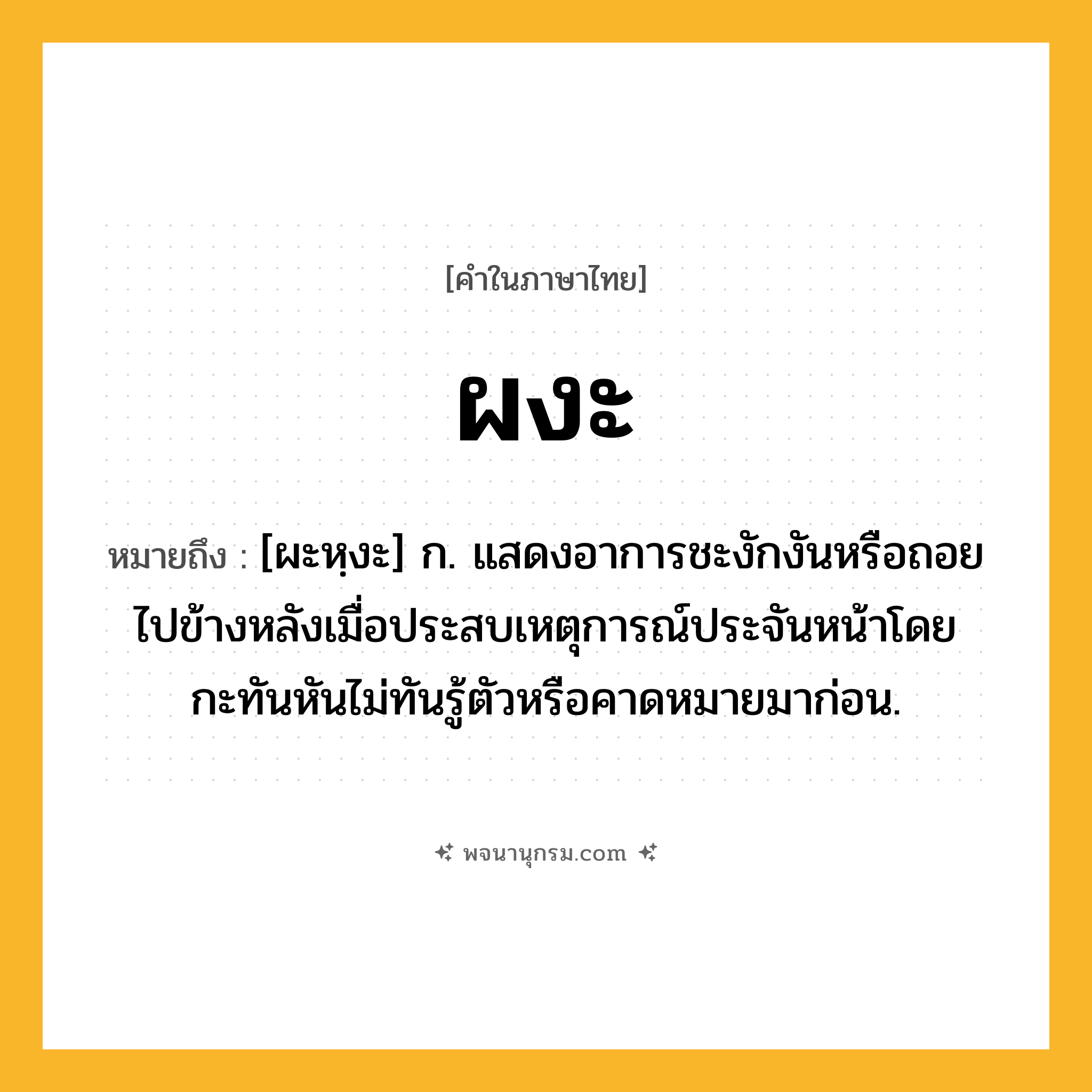 ผงะ ความหมาย หมายถึงอะไร?, คำในภาษาไทย ผงะ หมายถึง [ผะหฺงะ] ก. แสดงอาการชะงักงันหรือถอยไปข้างหลังเมื่อประสบเหตุการณ์ประจันหน้าโดยกะทันหันไม่ทันรู้ตัวหรือคาดหมายมาก่อน.