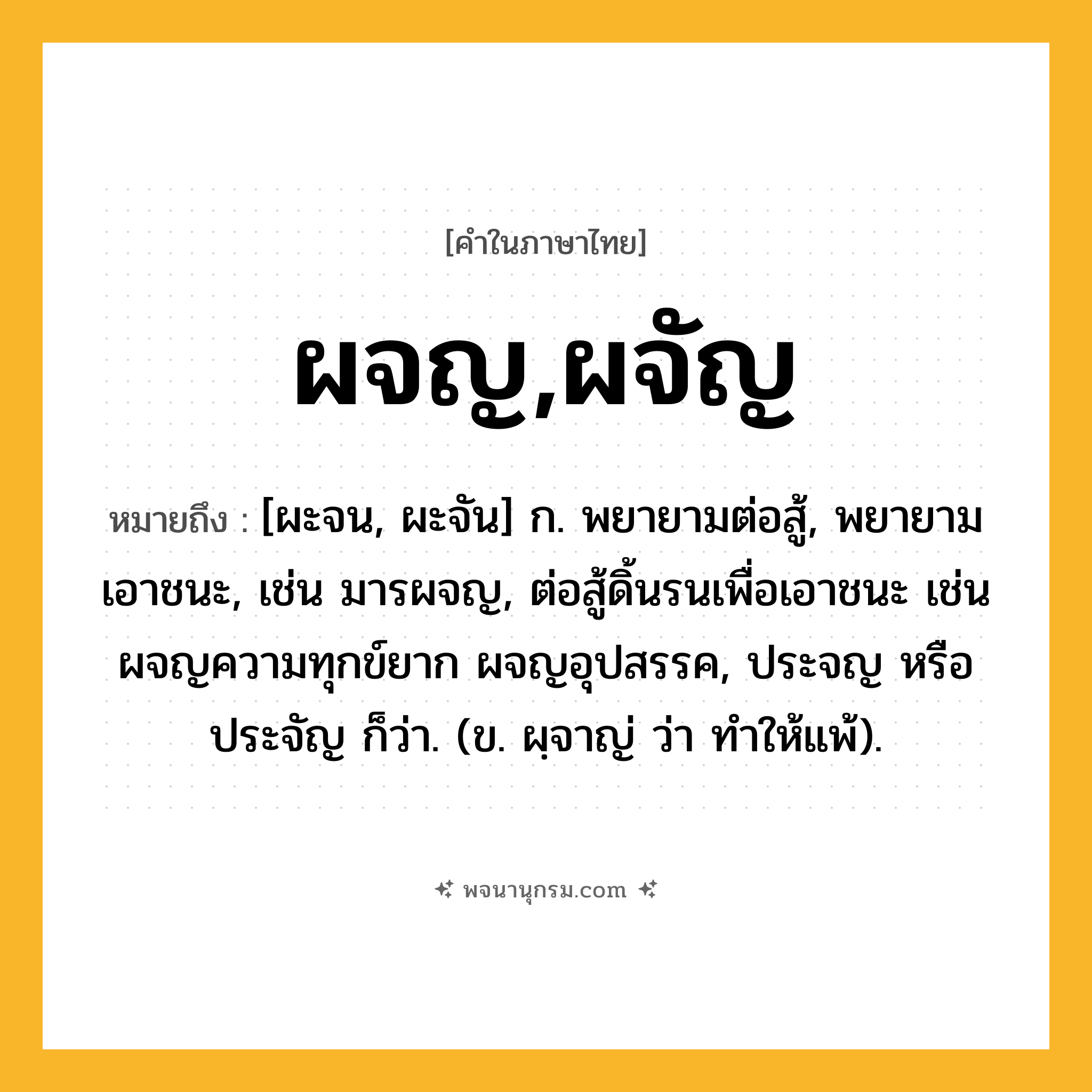 ผจญ,ผจัญ ความหมาย หมายถึงอะไร?, คำในภาษาไทย ผจญ,ผจัญ หมายถึง [ผะจน, ผะจัน] ก. พยายามต่อสู้, พยายามเอาชนะ, เช่น มารผจญ, ต่อสู้ดิ้นรนเพื่อเอาชนะ เช่น ผจญความทุกข์ยาก ผจญอุปสรรค, ประจญ หรือ ประจัญ ก็ว่า. (ข. ผฺจาญ่ ว่า ทําให้แพ้).