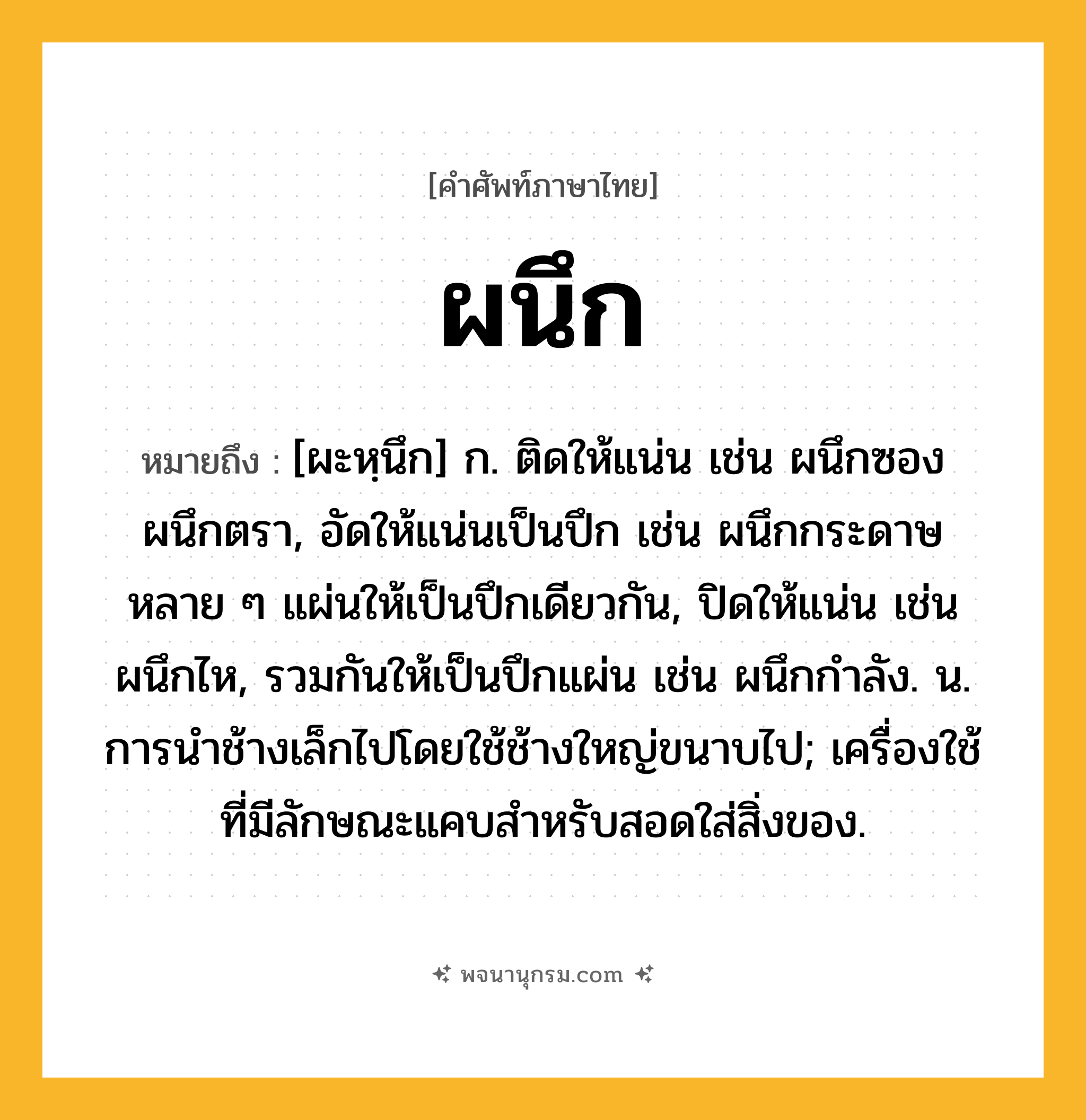 ผนึก ความหมาย หมายถึงอะไร?, คำในภาษาไทย ผนึก หมายถึง [ผะหฺนึก] ก. ติดให้แน่น เช่น ผนึกซอง ผนึกตรา, อัดให้แน่นเป็นปึก เช่น ผนึกกระดาษหลาย ๆ แผ่นให้เป็นปึกเดียวกัน, ปิดให้แน่น เช่น ผนึกไห, รวมกันให้เป็นปึกแผ่น เช่น ผนึกกําลัง. น. การนําช้างเล็กไปโดยใช้ช้างใหญ่ขนาบไป; เครื่องใช้ที่มีลักษณะแคบสำหรับสอดใส่สิ่งของ.