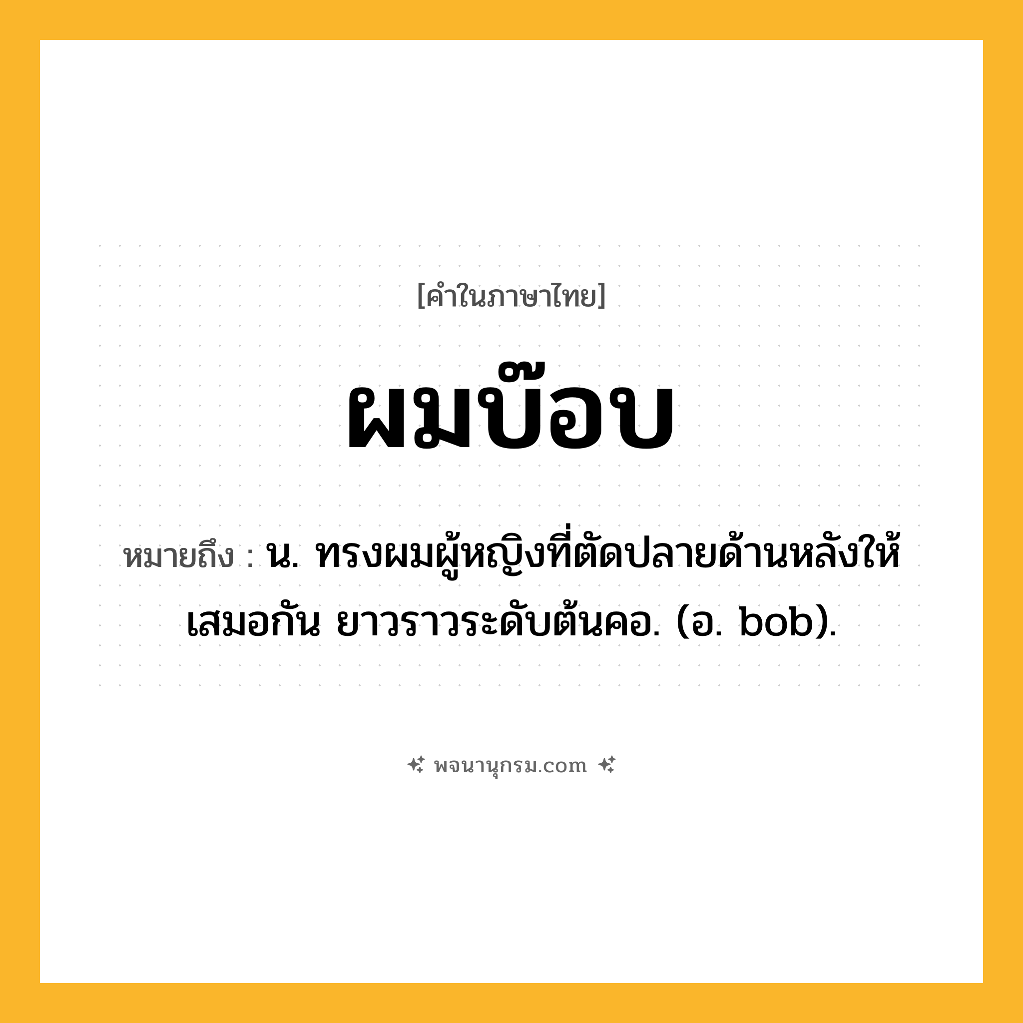 ผมบ๊อบ ความหมาย หมายถึงอะไร?, คำในภาษาไทย ผมบ๊อบ หมายถึง น. ทรงผมผู้หญิงที่ตัดปลายด้านหลังให้เสมอกัน ยาวราวระดับต้นคอ. (อ. bob).