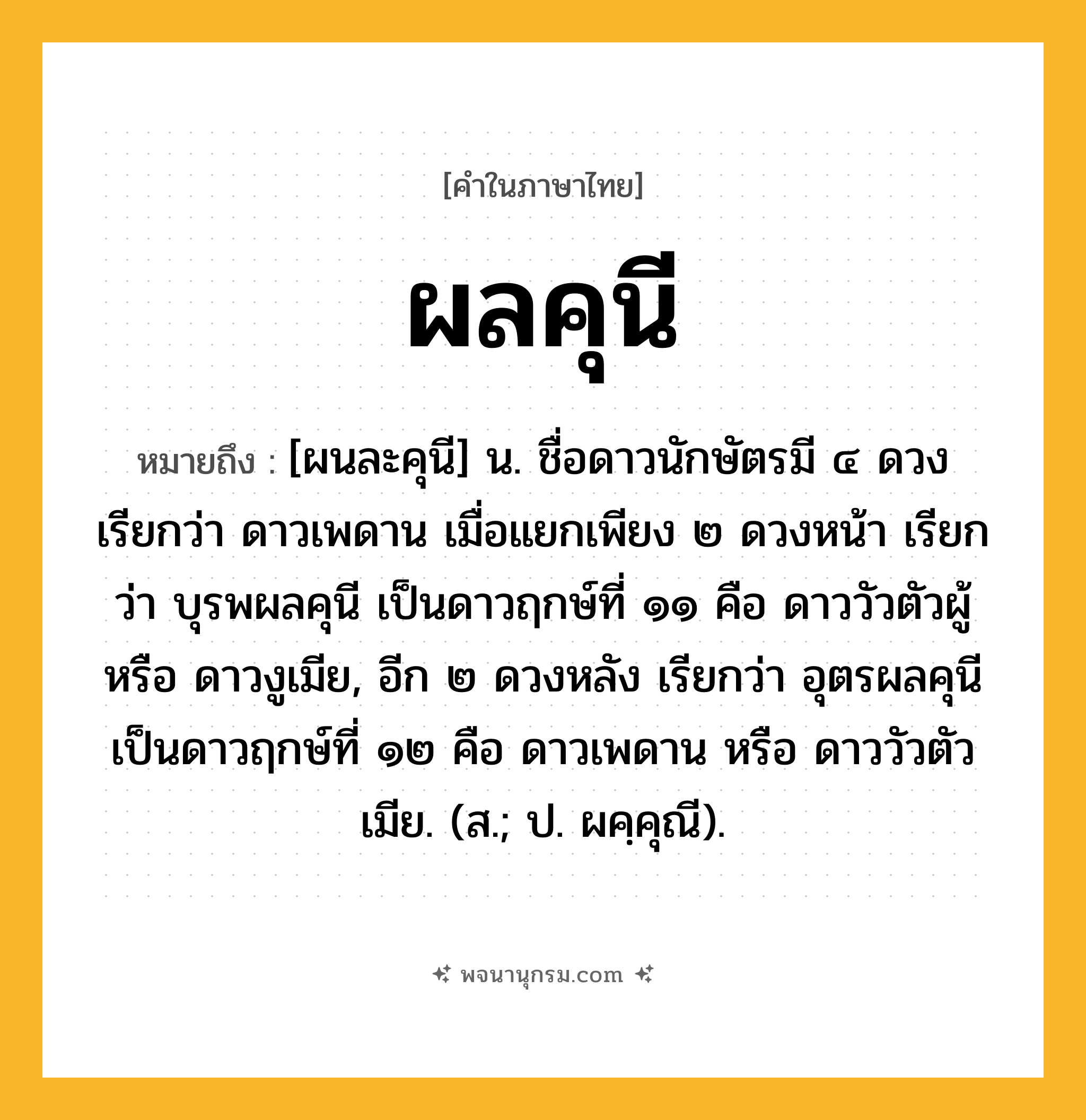 ผลคุนี ความหมาย หมายถึงอะไร?, คำในภาษาไทย ผลคุนี หมายถึง [ผนละคุนี] น. ชื่อดาวนักษัตรมี ๔ ดวง เรียกว่า ดาวเพดาน เมื่อแยกเพียง ๒ ดวงหน้า เรียกว่า บุรพผลคุนี เป็นดาวฤกษ์ที่ ๑๑ คือ ดาววัวตัวผู้ หรือ ดาวงูเมีย, อีก ๒ ดวงหลัง เรียกว่า อุตรผลคุนี เป็นดาวฤกษ์ที่ ๑๒ คือ ดาวเพดาน หรือ ดาววัวตัวเมีย. (ส.; ป. ผคฺคุณี).