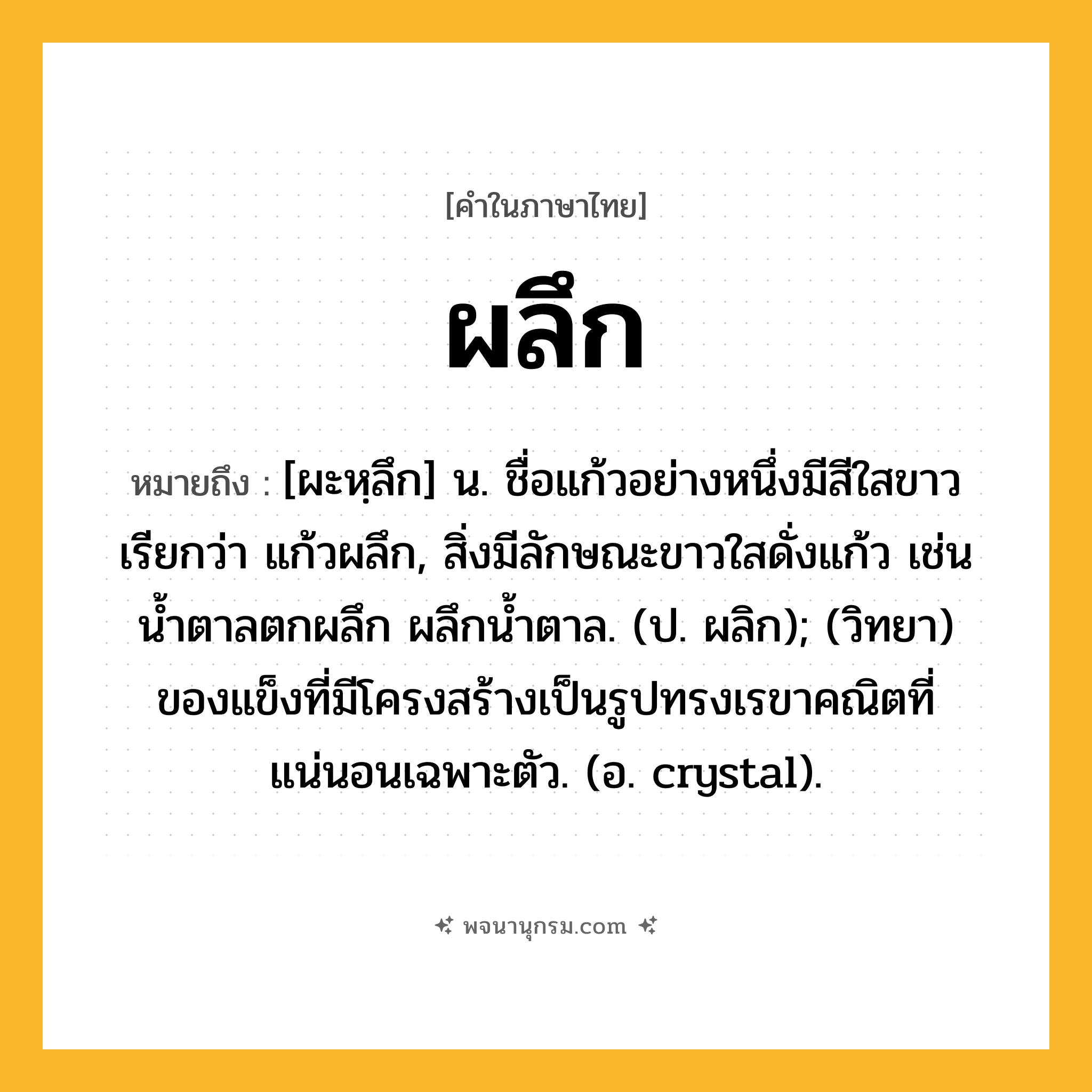 ผลึก ความหมาย หมายถึงอะไร?, คำในภาษาไทย ผลึก หมายถึง [ผะหฺลึก] น. ชื่อแก้วอย่างหนึ่งมีสีใสขาว เรียกว่า แก้วผลึก, สิ่งมีลักษณะขาวใสดั่งแก้ว เช่น น้ำตาลตกผลึก ผลึกน้ำตาล. (ป. ผลิก); (วิทยา) ของแข็งที่มีโครงสร้างเป็นรูปทรงเรขาคณิตที่แน่นอนเฉพาะตัว. (อ. crystal).