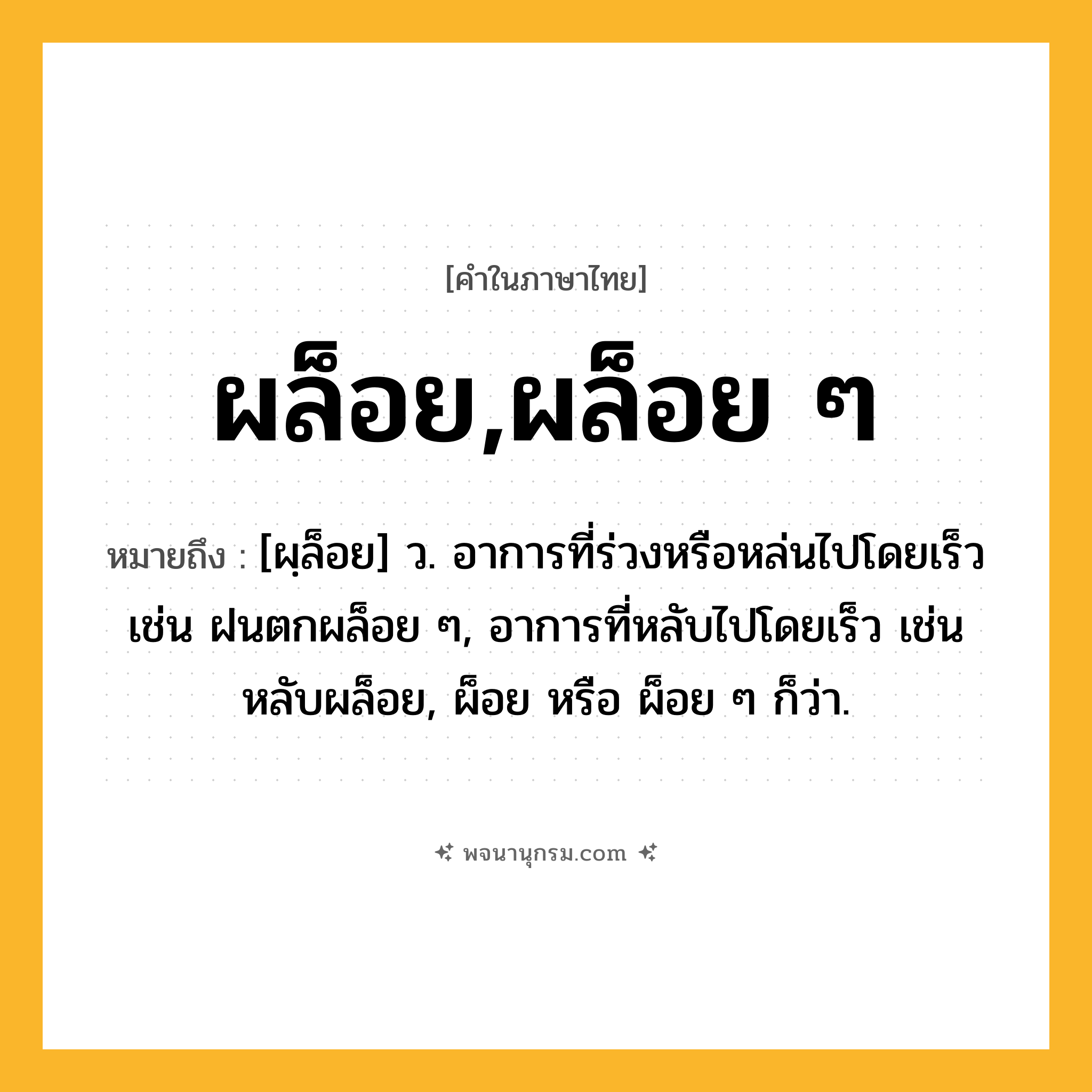 ผล็อย,ผล็อย ๆ ความหมาย หมายถึงอะไร?, คำในภาษาไทย ผล็อย,ผล็อย ๆ หมายถึง [ผฺล็อย] ว. อาการที่ร่วงหรือหล่นไปโดยเร็ว เช่น ฝนตกผล็อย ๆ, อาการที่หลับไปโดยเร็ว เช่น หลับผล็อย, ผ็อย หรือ ผ็อย ๆ ก็ว่า.