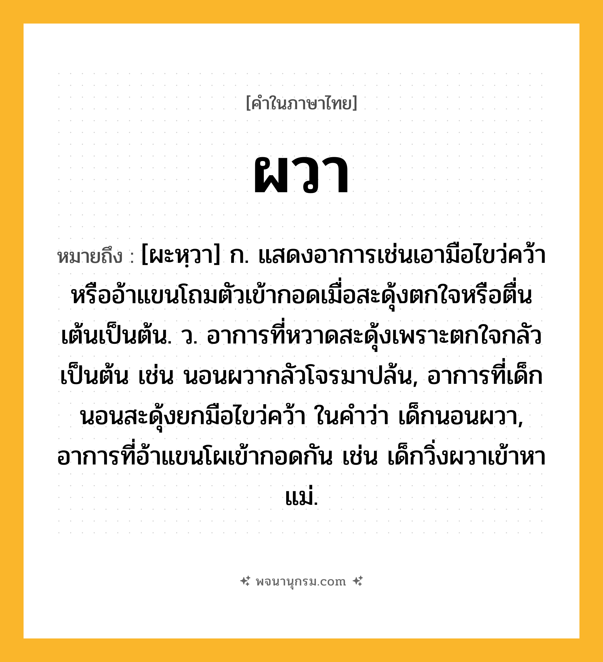 ผวา ความหมาย หมายถึงอะไร?, คำในภาษาไทย ผวา หมายถึง [ผะหฺวา] ก. แสดงอาการเช่นเอามือไขว่คว้าหรืออ้าแขนโถมตัวเข้ากอดเมื่อสะดุ้งตกใจหรือตื่นเต้นเป็นต้น. ว. อาการที่หวาดสะดุ้งเพราะตกใจกลัวเป็นต้น เช่น นอนผวากลัวโจรมาปล้น, อาการที่เด็กนอนสะดุ้งยกมือไขว่คว้า ในคำว่า เด็กนอนผวา, อาการที่อ้าแขนโผเข้ากอดกัน เช่น เด็กวิ่งผวาเข้าหาแม่.