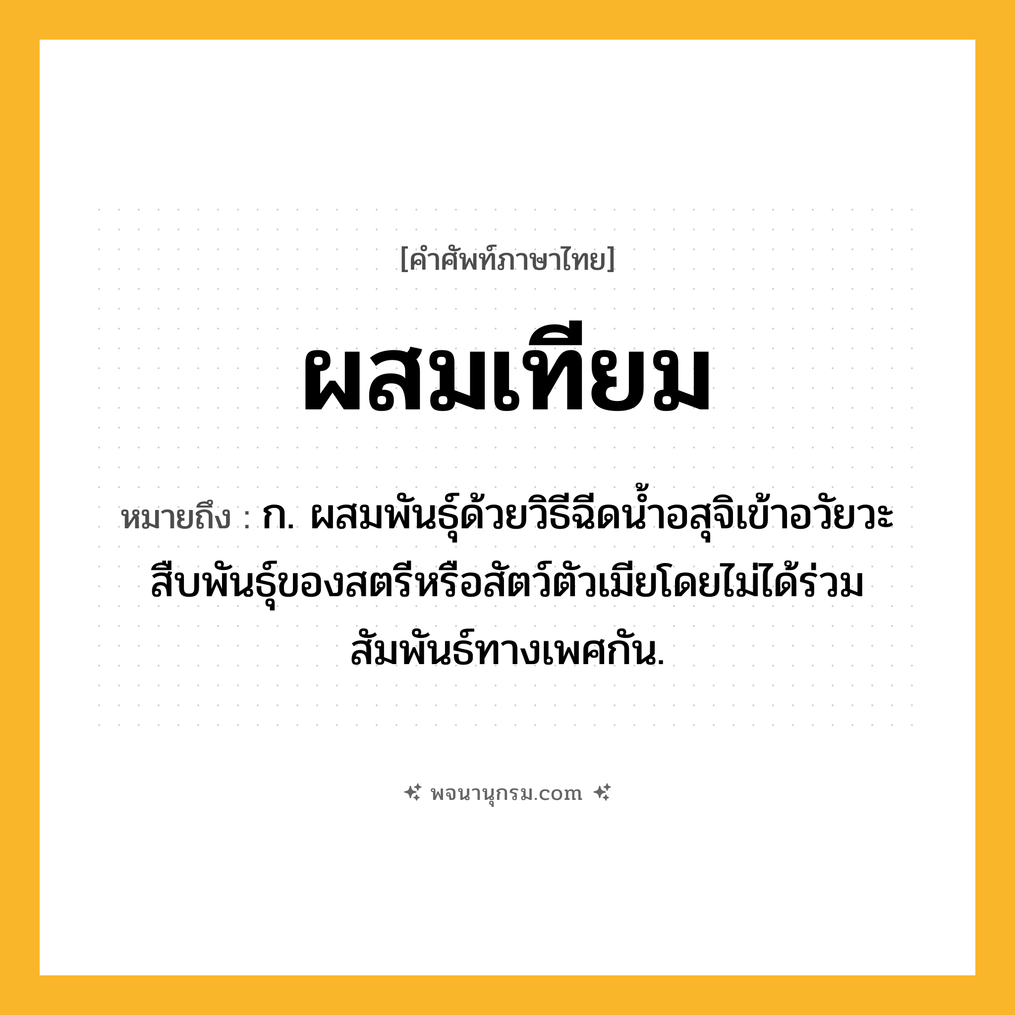 ผสมเทียม ความหมาย หมายถึงอะไร?, คำในภาษาไทย ผสมเทียม หมายถึง ก. ผสมพันธุ์ด้วยวิธีฉีดนํ้าอสุจิเข้าอวัยวะสืบพันธุ์ของสตรีหรือสัตว์ตัวเมียโดยไม่ได้ร่วมสัมพันธ์ทางเพศกัน.