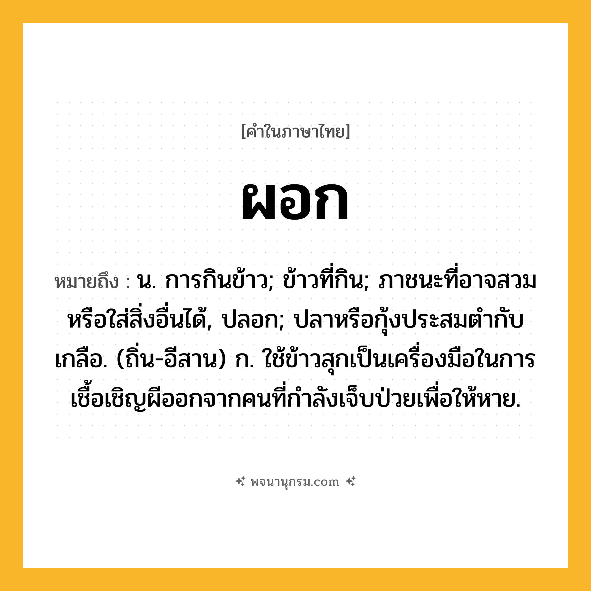 ผอก ความหมาย หมายถึงอะไร?, คำในภาษาไทย ผอก หมายถึง น. การกินข้าว; ข้าวที่กิน; ภาชนะที่อาจสวมหรือใส่สิ่งอื่นได้, ปลอก; ปลาหรือกุ้งประสมตํากับเกลือ. (ถิ่น-อีสาน) ก. ใช้ข้าวสุกเป็นเครื่องมือในการเชื้อเชิญผีออกจากคนที่กำลังเจ็บป่วยเพื่อให้หาย.
