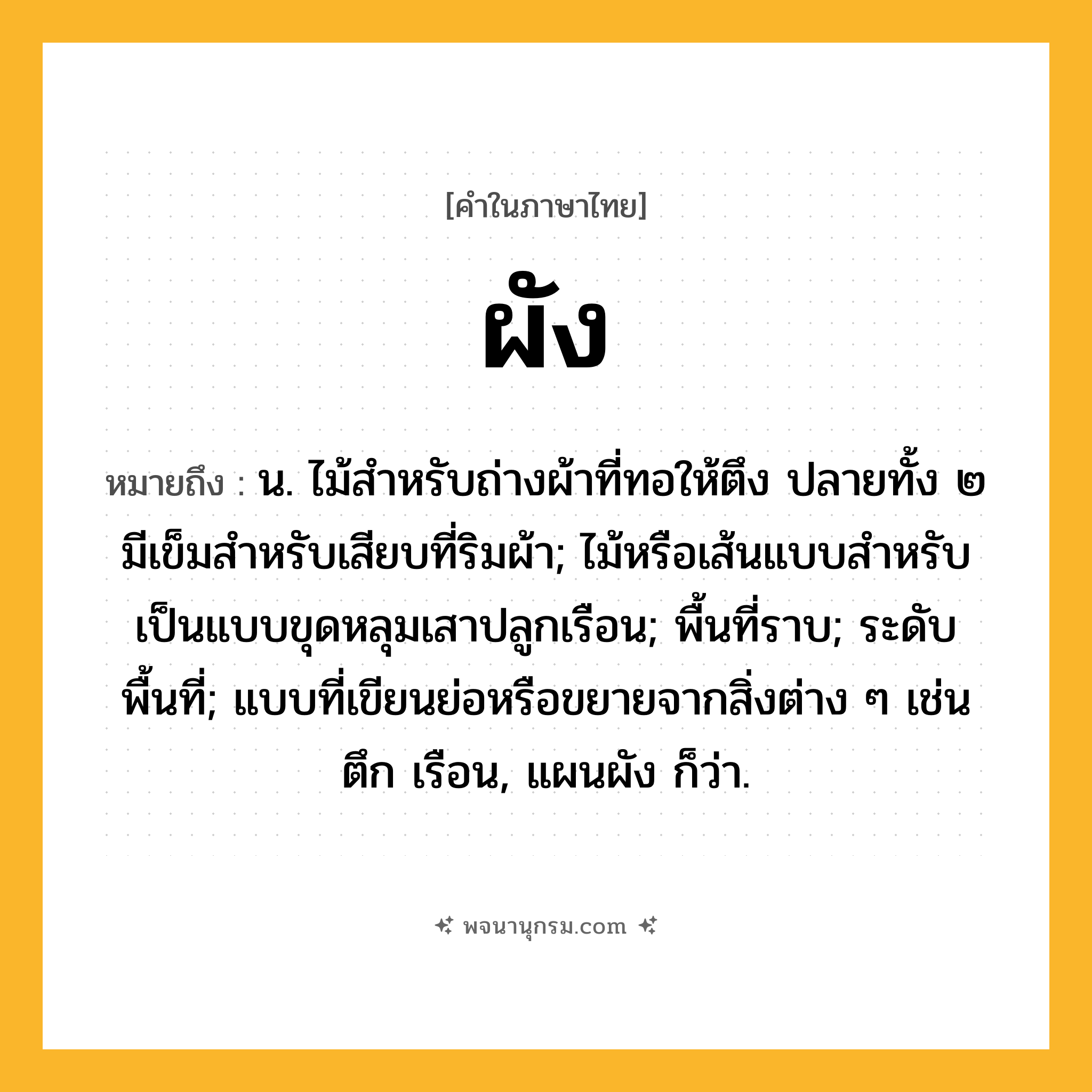 ผัง ความหมาย หมายถึงอะไร?, คำในภาษาไทย ผัง หมายถึง น. ไม้สําหรับถ่างผ้าที่ทอให้ตึง ปลายทั้ง ๒ มีเข็มสําหรับเสียบที่ริมผ้า; ไม้หรือเส้นแบบสําหรับเป็นแบบขุดหลุมเสาปลูกเรือน; พื้นที่ราบ; ระดับพื้นที่; แบบที่เขียนย่อหรือขยายจากสิ่งต่าง ๆ เช่น ตึก เรือน, แผนผัง ก็ว่า.