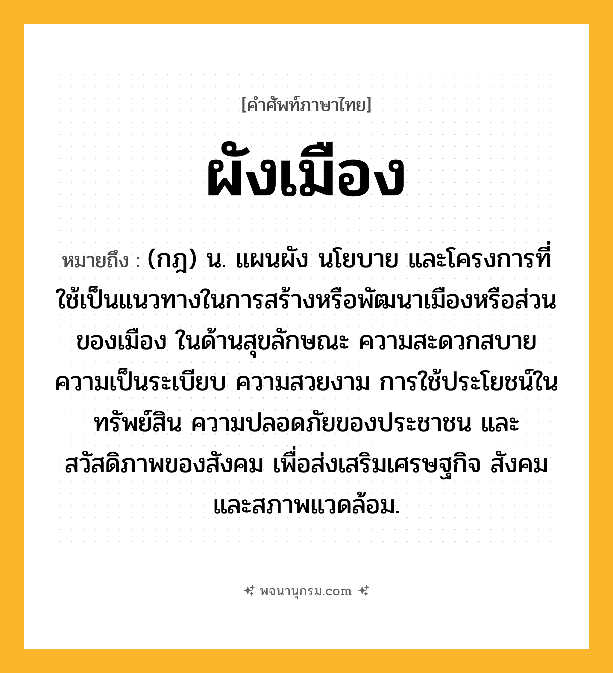ผังเมือง ความหมาย หมายถึงอะไร?, คำในภาษาไทย ผังเมือง หมายถึง (กฎ) น. แผนผัง นโยบาย และโครงการที่ใช้เป็นแนวทางในการสร้างหรือพัฒนาเมืองหรือส่วนของเมือง ในด้านสุขลักษณะ ความสะดวกสบาย ความเป็นระเบียบ ความสวยงาม การใช้ประโยชน์ในทรัพย์สิน ความปลอดภัยของประชาชน และสวัสดิภาพของสังคม เพื่อส่งเสริมเศรษฐกิจ สังคม และสภาพแวดล้อม.