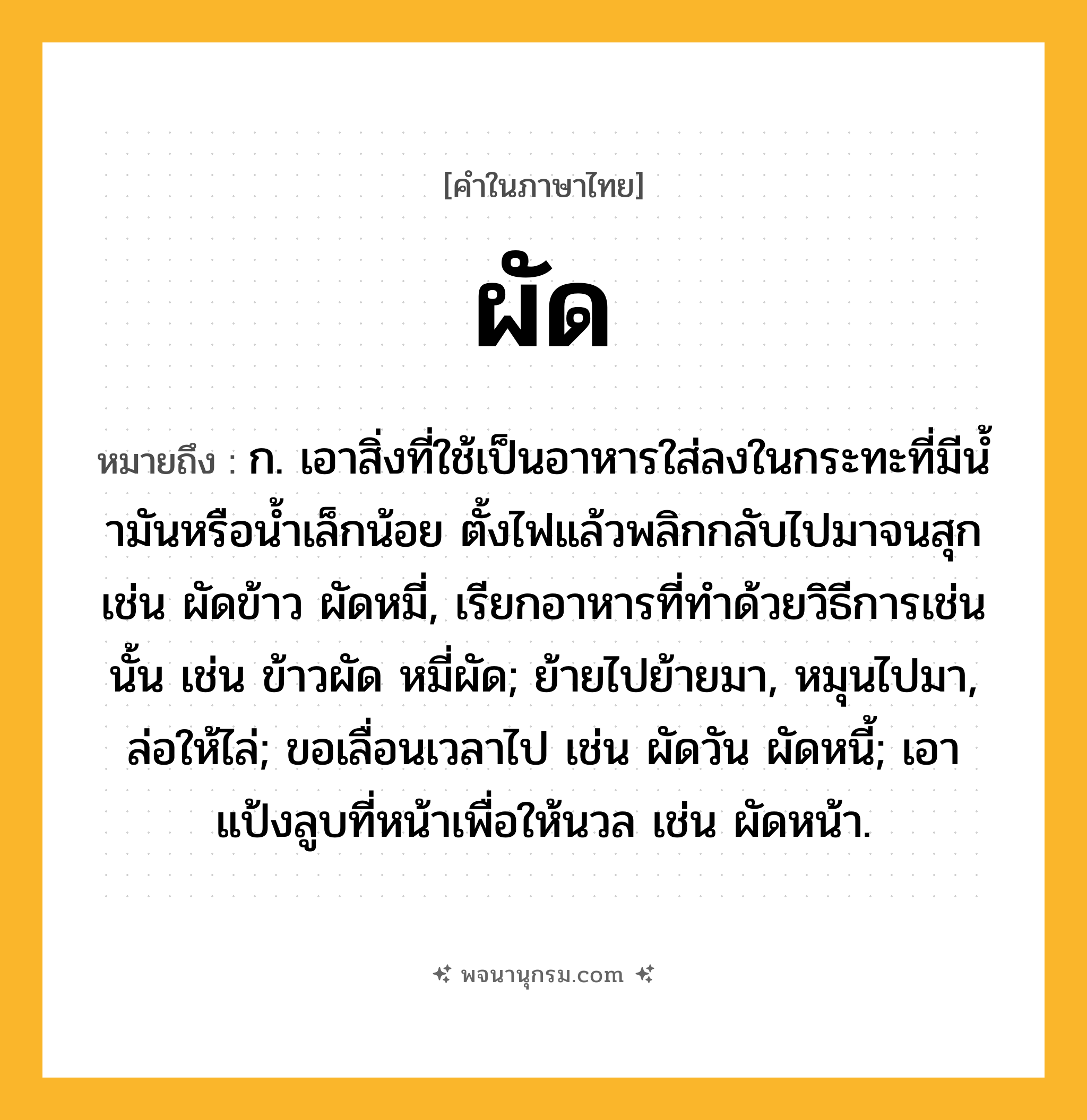 ผัด ความหมาย หมายถึงอะไร?, คำในภาษาไทย ผัด หมายถึง ก. เอาสิ่งที่ใช้เป็นอาหารใส่ลงในกระทะที่มีนํ้ามันหรือนํ้าเล็กน้อย ตั้งไฟแล้วพลิกกลับไปมาจนสุก เช่น ผัดข้าว ผัดหมี่, เรียกอาหารที่ทําด้วยวิธีการเช่นนั้น เช่น ข้าวผัด หมี่ผัด; ย้ายไปย้ายมา, หมุนไปมา, ล่อให้ไล่; ขอเลื่อนเวลาไป เช่น ผัดวัน ผัดหนี้; เอาแป้งลูบที่หน้าเพื่อให้นวล เช่น ผัดหน้า.