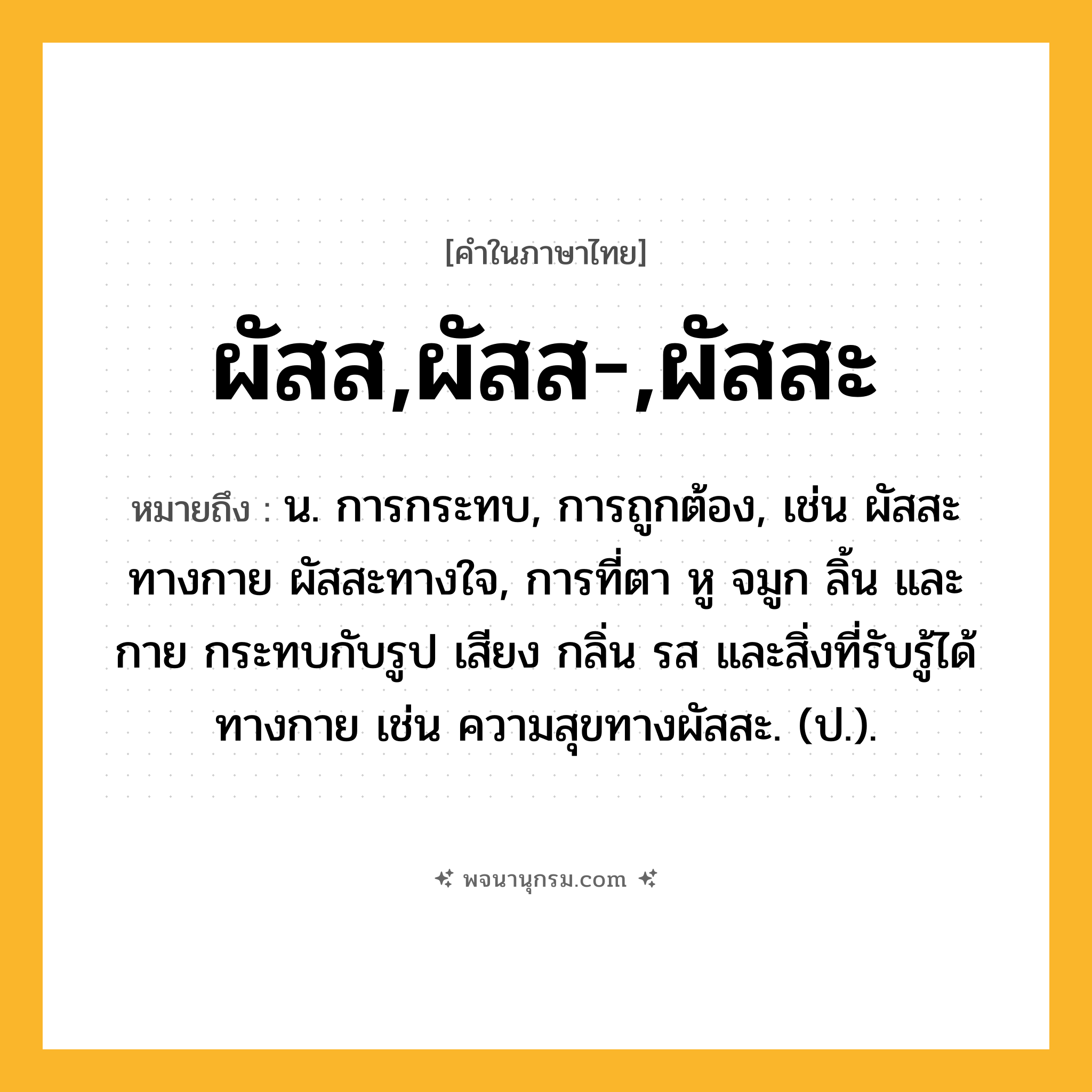 ผัสส,ผัสส-,ผัสสะ ความหมาย หมายถึงอะไร?, คำในภาษาไทย ผัสส,ผัสส-,ผัสสะ หมายถึง น. การกระทบ, การถูกต้อง, เช่น ผัสสะทางกาย ผัสสะทางใจ, การที่ตา หู จมูก ลิ้น และกาย กระทบกับรูป เสียง กลิ่น รส และสิ่งที่รับรู้ได้ทางกาย เช่น ความสุขทางผัสสะ. (ป.).