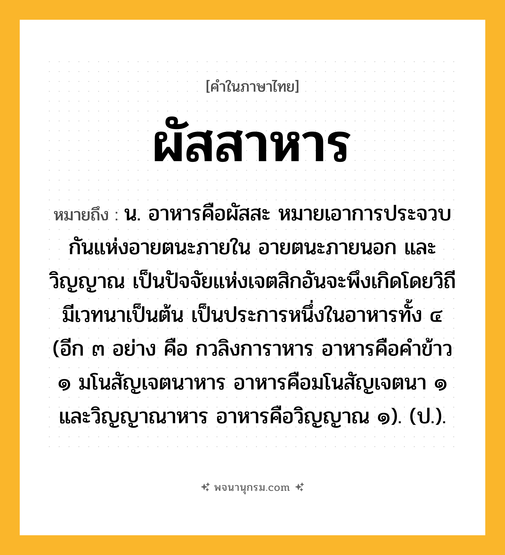 ผัสสาหาร ความหมาย หมายถึงอะไร?, คำในภาษาไทย ผัสสาหาร หมายถึง น. อาหารคือผัสสะ หมายเอาการประจวบกันแห่งอายตนะภายใน อายตนะภายนอก และวิญญาณ เป็นปัจจัยแห่งเจตสิกอันจะพึงเกิดโดยวิถีมีเวทนาเป็นต้น เป็นประการหนึ่งในอาหารทั้ง ๔ (อีก ๓ อย่าง คือ กวลิงการาหาร อาหารคือคําข้าว ๑ มโนสัญเจตนาหาร อาหารคือมโนสัญเจตนา ๑ และวิญญาณาหาร อาหารคือวิญญาณ ๑). (ป.).