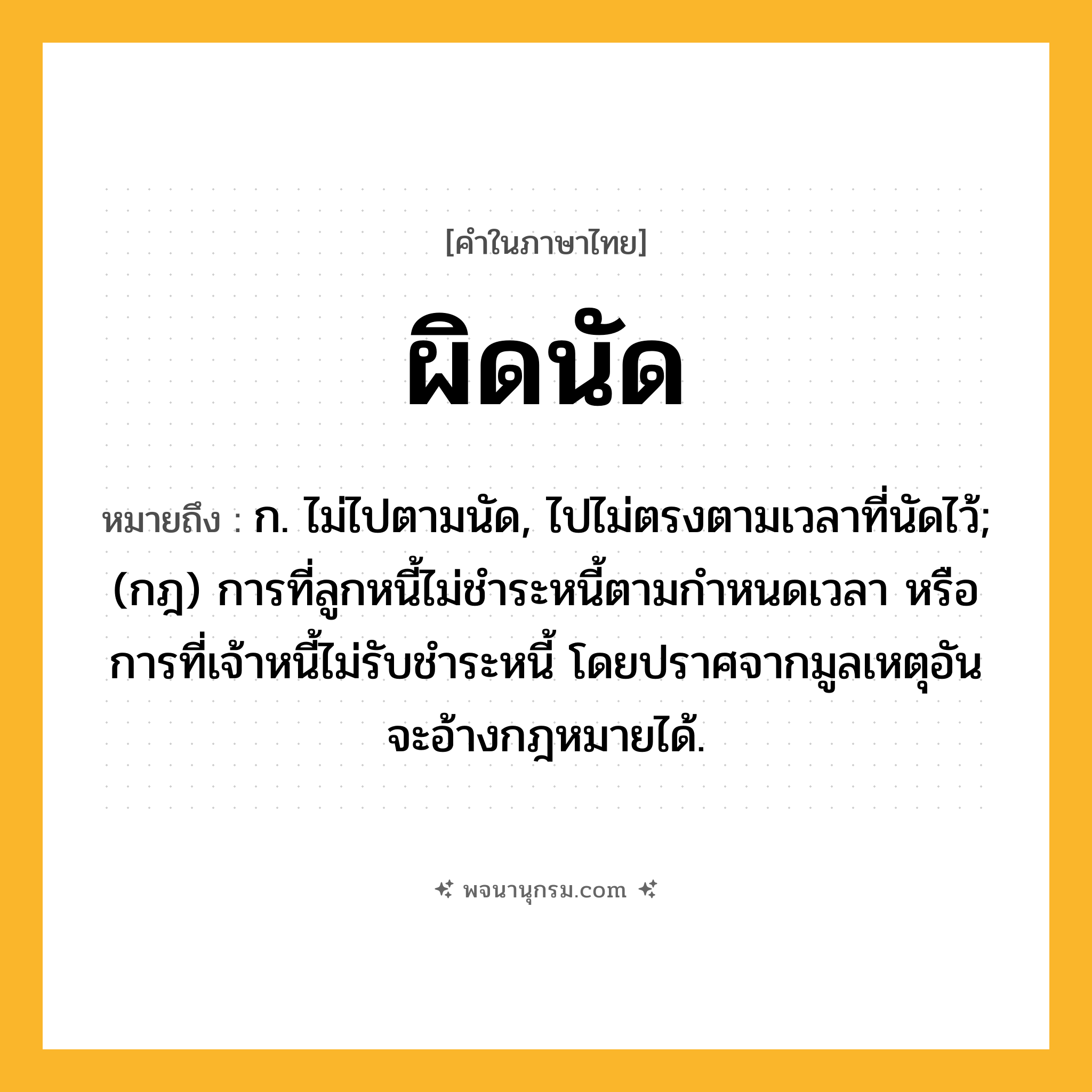 ผิดนัด ความหมาย หมายถึงอะไร?, คำในภาษาไทย ผิดนัด หมายถึง ก. ไม่ไปตามนัด, ไปไม่ตรงตามเวลาที่นัดไว้; (กฎ) การที่ลูกหนี้ไม่ชําระหนี้ตามกําหนดเวลา หรือการที่เจ้าหนี้ไม่รับชําระหนี้ โดยปราศจากมูลเหตุอันจะอ้างกฎหมายได้.