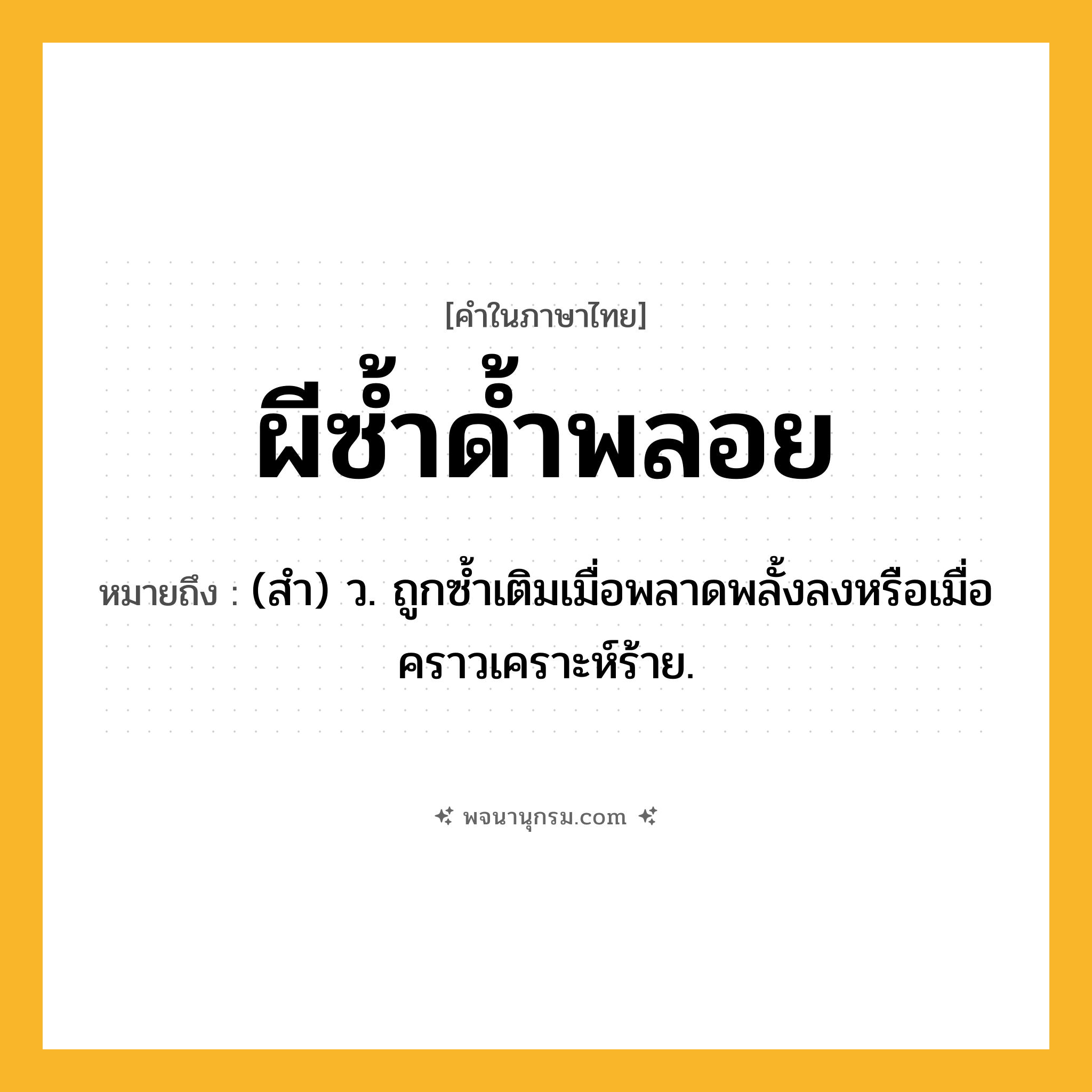 ผีซ้ำด้ำพลอย ความหมาย หมายถึงอะไร?, คำในภาษาไทย ผีซ้ำด้ำพลอย หมายถึง (สํา) ว. ถูกซํ้าเติมเมื่อพลาดพลั้งลงหรือเมื่อคราวเคราะห์ร้าย.